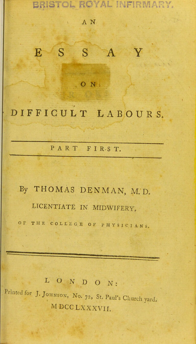 A N ESS A Y ON DIFFICULT LABOURS. PART F I R.S T. By THOMAS LICENTIATE OF THE COLLEGE OF PHYSICIANS. DENMAN, M.D. IN MIDWIFERY, LONDON: I'--clfor J.JoHKso., No. 7„ St. Paul's Church yard, MDCCLXXXVII.