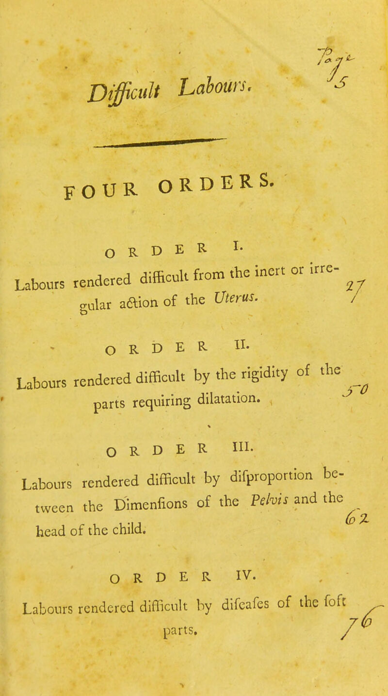 Difficult Labours. FOUR ORDERS. ORDER I- Labours rendered difficult from .he inert or irre- gular aaion of the Uterus. , ORDER. II- Labours rendered difficult by the rigidity of the parts requiring dilatation. ORDER in. Labours rendered difficult by difproportion be- tween the DImenfions of the Vehis and the head of the child. O R D E R IV. , Labours rendered difficult by difeafes of the foft parts.