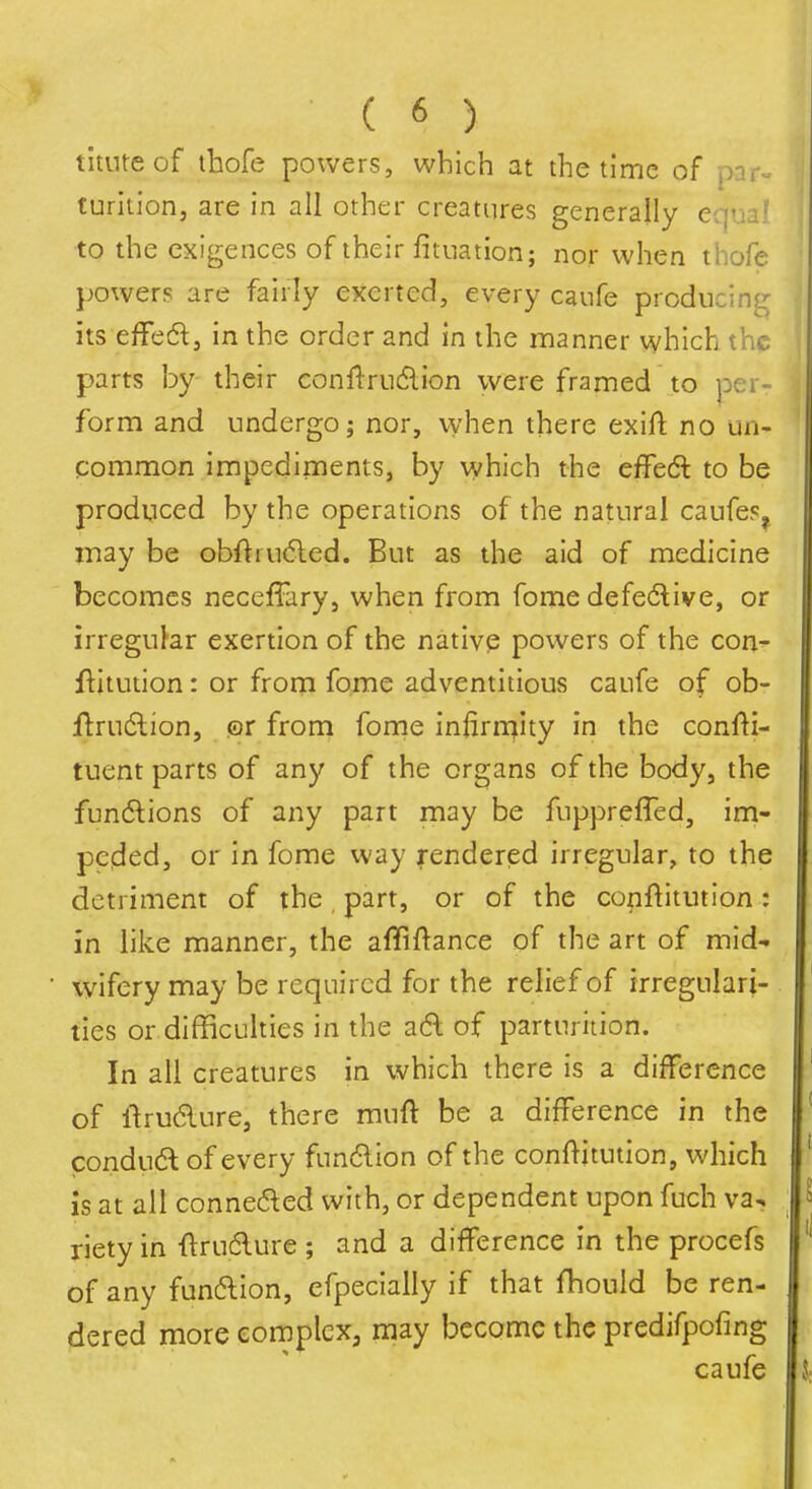 tituteof ihofe powers, which at the time of par- furltion, are in all other creatures generally equa? to the exigences of their fitnation; nor when thofe powers are fairly exerted, every canfe producing its effed, in the order and in the manner which the parts by their conftrudlion were framed to form and undergo; nor, when there exifl; no un- common impediments, by which the effeft to be produced by the operations of the natural caufe?^ may be obflru6led. But as the aid of medicine becomes neceffary, when from fome defedlive, or irregular exertion of the nativp powers of the con- flitution: or from fome adventitious caufe of ob- flrudlion, m from fome iniirn^ity in the confli- tuent parts of any of the organs of the body, the fundions of any part may be fuppreffed, im- peded, or in fome way rendered irregular, to the detriment of the part, or of the conftitution: in like manner, the affiftance of the art of mid- wifery may be required for the relief of irregulari- ties or difficulties in the a6l of parturition. In all creatures in which there is a difference of llrudure, there muft be a difference in the condudl of every fun6lion of the conf^itution, which is at all conne(5led with, or dependent upon fuch va^ riety in ftrudure ; and a difference in the procefs of any funftion, efpecially if that fhould be ren- dered more complex, may become the predifpofing caufe