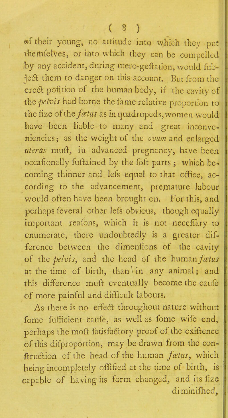 ®f their young, no attitude into vvhich they put iheitifelves, or into which they can be compelled by any accident, during utero-geftation, would fub- je6l them to danger on this account. But from the eredl pofition of the human body, if the cavity of the pehis had borne the fame relative proportion to the fize of the fcetiis as in quadrupeds, women would have been liable to many and great inconve- niencies; as the weight of the ovum and enlarged uterus muf}-, in advanced pregnancy, have been occafionally fuftained by the foft parts ; which be- coming thinner and lefs equal to that office, ac- cording to the advancement, prejtnature labour would often have been brought on. For this, and perhaps feveral other lefs obvious, though equally important reafons, which it is not necefiary to enumerate, there undoubtedly is a greater dif- ference between the dimenfions of the cavity of the pehis, and the head of the humziufcetus at the time of birth, thanWn any animal; and this difference mull: eventually become the caufe of more painful and difficult labours. As there is no effe6l throughout nature without forae fufficient caufe, as well as fome wife end, perhaps the moft fatisfadory proof of the exiftence of this difproportion, may be drawn from the con- •ftrudion of the head of the human fcetuSy which being incompletely olTified at the time of birth, is capable of having its form changed, and its fize di miniflied.