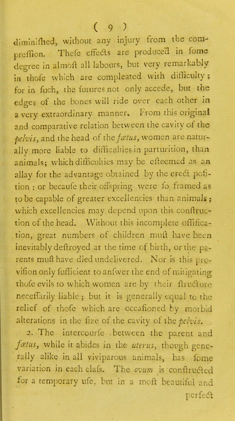 dimlninied, without any injury from tbe cona- prefTion. Thefe efteds are producea in feme degree in almoft all labours, but very remarkably in thofe which are compleated with difficulty; for in fuch, the futures not only accede, but the edges of the bones will ride over each other in a very extraordinary manner. From this original 2nd comparative relation between the cavity of the pelvis, and the head of the jcctus, women are natur^ ally more liable to difficulties in parturition, than animals; which difficulties may be cfteemed as an allay for the advantage obtained by the ere6l por- tion : or becaufe their offspring were fo framed as to be capable of greater excellencies than animals ; which excellencies may depend upon this conftruc- tlon of the head. Without this incomplete offifica- tion, great numbers of children mud have been inevitably deftroyed at the time o( birth, or the pa- rents mufthave died undelivered. Nor is this prc- vifion only fufficlent to anfwer the end of mitigating thofe evils to which women are by their flrudlure neceffariiy liable ; but it is generally equal to the relief of thofe which are cccafioned by morbid alterations in the fize of the cavity of ihc pelvis. 2. The intercourfe -between the parent and fatiiSf while it abides in the uterus^ though gene- rally alike in all viviparous animals, has fon^e variation in each clafs. The ovum is conflrud^ed for a temporary ufc, but in a moft beautiful and pcrfe<5u