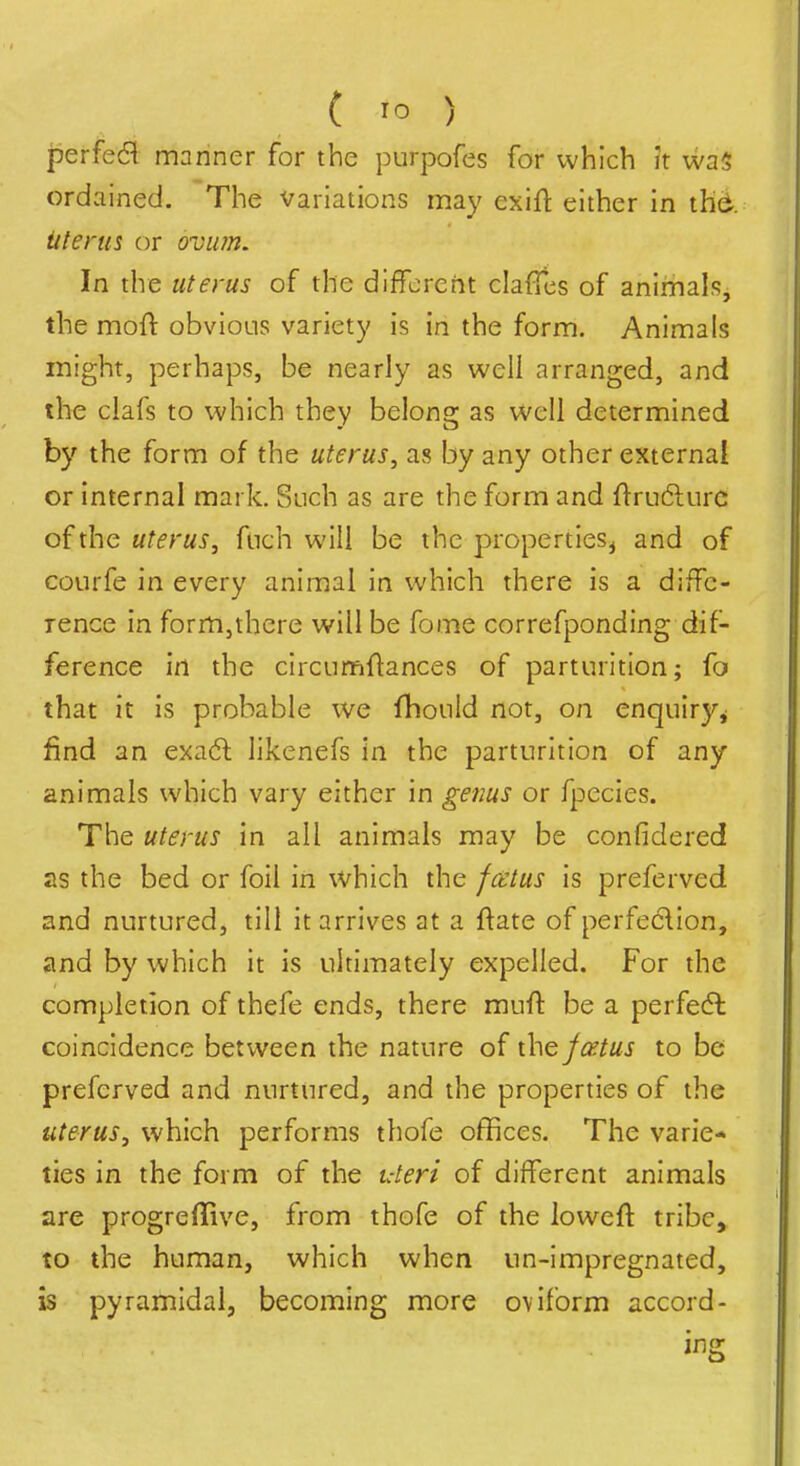 perfect manner for the purpofes for which it wa5 ordained. The variations may exift either in thd. Uterus or ovii?n. In the uterus of the different clafTcs of animals, the moft obvious variety is in the form. Animals might, perhaps, be nearly as well arranged, and the clafs to which they belong as well determined by the form of the uterus, as by any other external or internal mark. Such as are the form and ftruftiirc of the uterus, fnch will be the properties^ and of courfe in every animal in which there is a diffe- rence in form,there will be fome correfponding dif- ference in the circun^ftances of parturition; fo that it is probable we fhould not, on enquiry^ find an exadl likenefs in the parturition of any animals which vary either in genus or fpecies. The uterus in all animals may be confidered as the bed or foil in which the fa:tus is preferved and nurtured, till it arrives at a ftate of perfeclion, and by which it is ultimately expelled. For the completion of thefe ends, there muff be a perfedl coincidence between the nature of the fixtus to be preferved and nurtured, and the properties of the uterus, which performs thofe offices. The varie* ties in the form of the uteri of different animals are progreflive, from thofe of the loweft tribe, to the human, which when un-impregnated, is pyramidal, becoming more oviform accord- ing