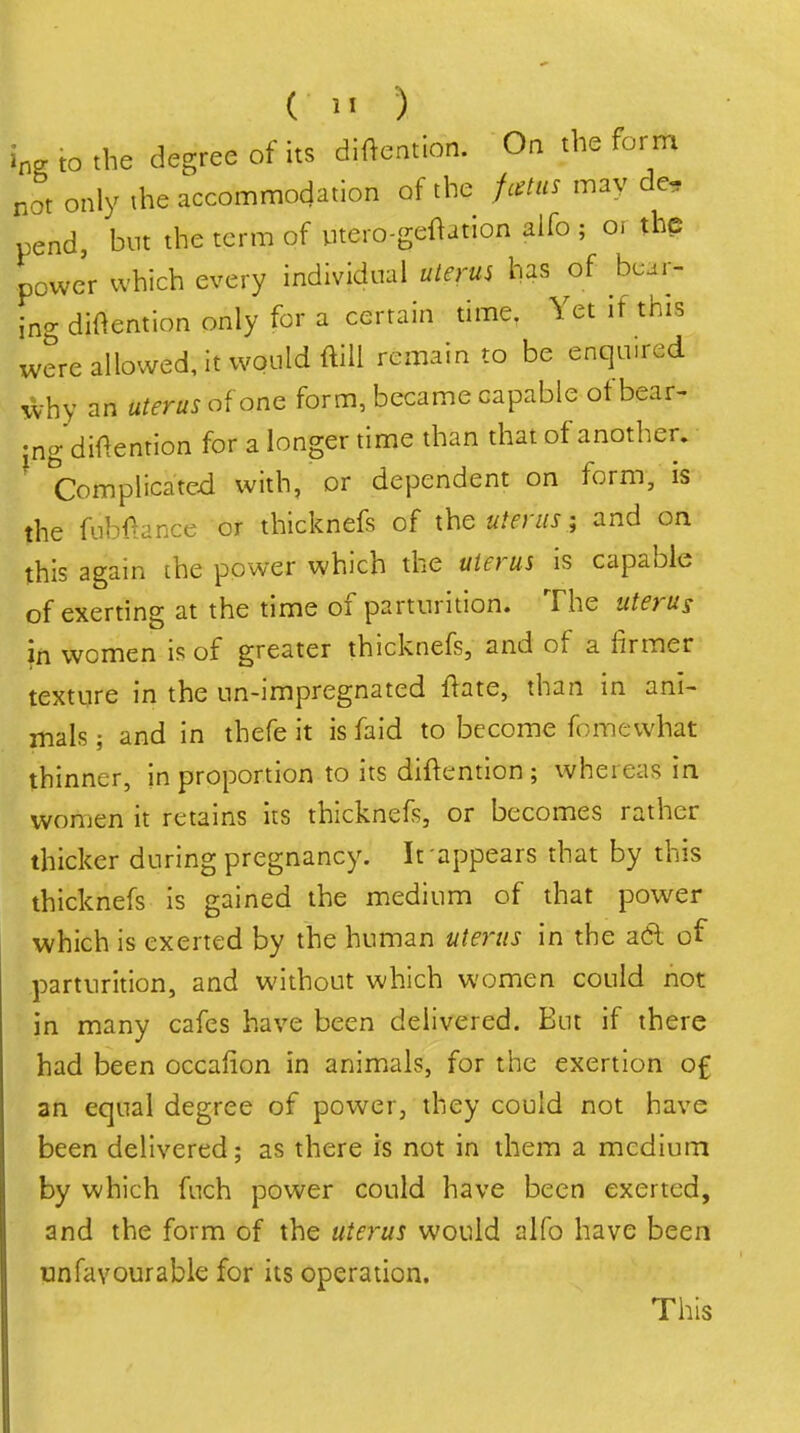 W to the degree of its diftention. On the form not only the accommodation of the fcetiis may de, pend, but the term of utero-geftation alfo ; or the powe'r which every individual uierui has of bear- ing diftention only for a certain time. Yet if this were allowed, it would ftiU remain to be enquired why an uterus of one form, became capable of bear- •ngdiftention for a longer time than that of another. ^ Complicated with, or dependent on form, is the fubf>ance or thicknefs of the uterus; and on this again [he power which the uterus is capable of exerting at the time of parturition. The uterus in women is of greater thicknefs, and of a firmer texture in the un-impregnated flate, than in ani- mals ; and in thefe it is faid to become fomewhat thinner, in proportion to its diftention ; whereas in women it retains its thicknefs, or becomes rather thicker during pregnancy. It appears that by this thicknefs is gained the medium of that power which is exerted by the human uterus in the adl of parturition, and without which women could not in many cafes have been delivered. But if there had been occafion in animals, for the exertion of an equal degree of power, they could not have been delivered; as there is not in them a medium by which fuch power could have been exerted, and the form of the uterus would alfo have been onfavourable for its operation. This