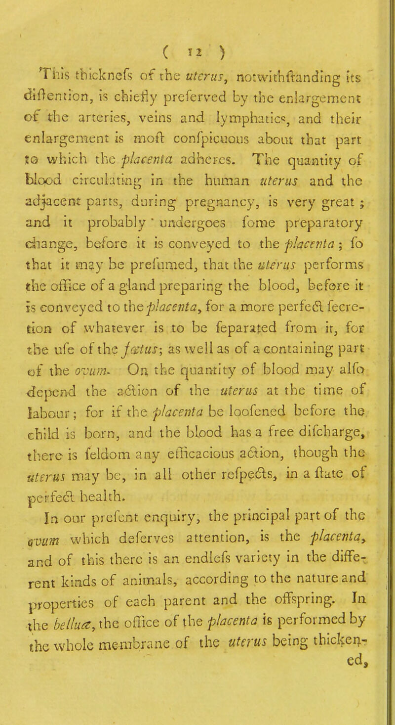 This tbicknefs of the uterus, notwithftanding its dtOention, is chiefly prcferved by the erilargement of the arteries, veins and lymphatic^, and their enlargement is moft conrpiciions about that part to which the placenta adheres. The quantity of blood crrcLiIating in the human uterus and the adjacertt parts, during pregnancy, is very great ; and it probably undergoes fome preparatory diange, before it is conveyed to the placenta; fo that it may be prefumed, that the uterus performs the office of a gland preparing the blood, before it h conveyed to the placenta ^ for a more perfedl fecre- tion of whatever is to be feparafed from it, for the ufe of jcstus; as well as of a containing part of the o-cum- On, the quantity of blood may alfq depend the 2<5ilon of the itterus at the time of iabour; for if the placenta be loofened before the child is born, and the blood has a free difcharge, there is feldom any eilicacious aclion, though the uterus may be, in all other refpe6ls, in a ftate of pei-fe6l health. In oar prefent enquiry, the principal pavt of the Qvum which deferves attention, is the placenta^ and of this there is an endlefs variety in the diffe- rent kinds of animals, according to the nature and properties of each parent and the offspring. In the bellu^e, the office of the placenta is performed by the whole membrane of the uterus being thicl^eii- ed.