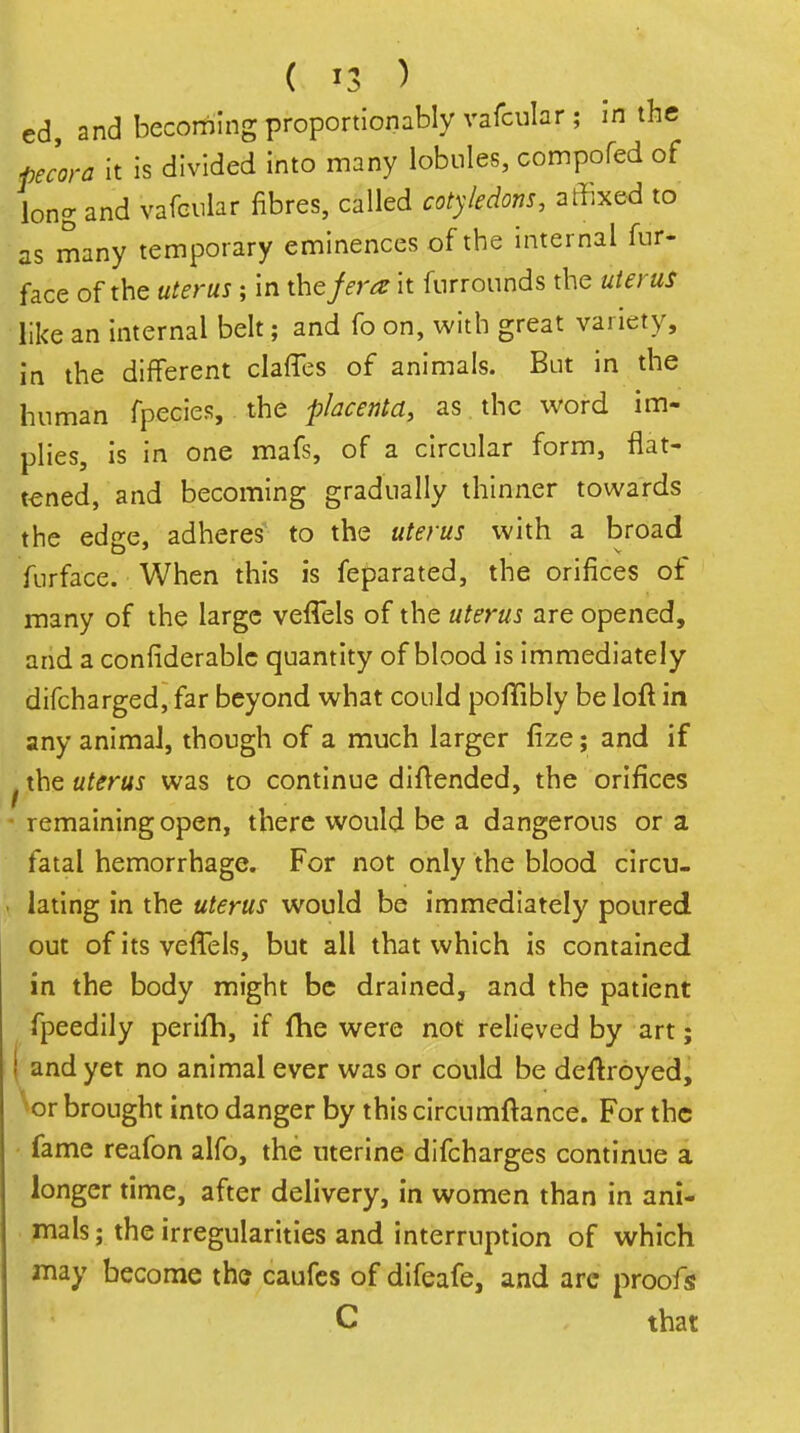 ed, and becoming proportionablyvafcular; in the plora It is divided into many lobules, compofed of long and vafcnlar fibres, called cotyledons, affixed to as many temporary eminences of the internal fur- face of the uterus ; in the jera it furrounds the uterus like an internal belt; and fo on, with great variety, in the different clafTes of animals. But in the human fpecies, the placenta, as the word im- plies, is in one mafs, of a circular form, flat- tened, and becoming gradually thinner towards the edee, adheres to the uterus with a broad furface. When this is feparated, the orifices of many of the large veffels of the uterus are opened, and a confiderablc quantity of blood is immediately difcharged, far beyond what could pofTibly be loft in any animal, though of a much larger fize; and if ^ the uterus was to continue diftended, the orifices • remaining open, there would be a dangerous or a fatal hemorrhage. For not only the blood clrcu- ( lating in the uterus would be immediately poured out of its vefTels, but all that which is contained in the body might be drained, and the patient fpeedily perlfh, if fhe were not relieved by art; ( and yet no animal ever was or could be deftroyedj ^or brought into danger by this circumftance. For the fame reafon alfo, the uterine difcharges continue a longer time, after delivery, in women than in ani- mals; the irregularities and interruption of which may become tha caufes of difeafe, and arc proofs C , that