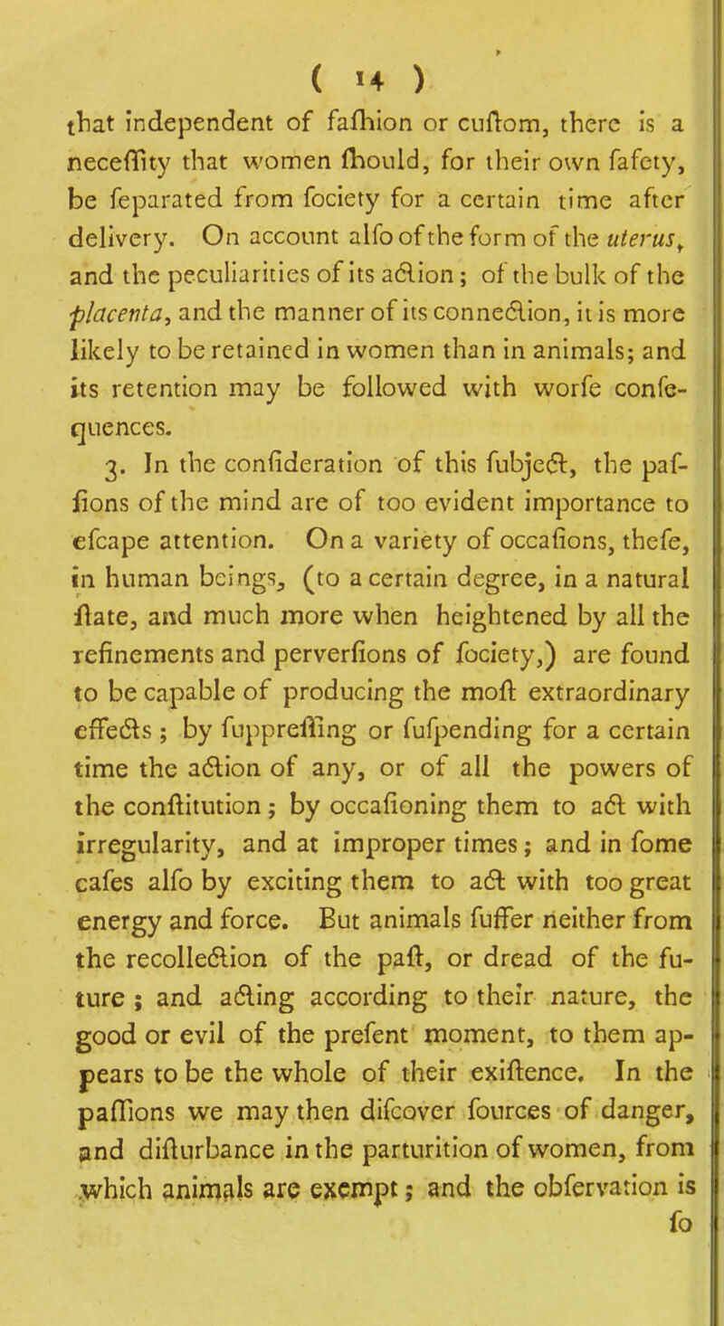 that independent of fafhion or cufl:om, there Is a neceflfity that women fhould, for their own fafety, be feparated from fociety for a certain time after delivery. On account alfo of the form of the uterus^ and the peculiarities of its adlion; of the bulk of the placenta, and the manner of its conne6lion, it is more likely to be retained in women than in animals; and its retention may be followed with worfe confe- qucnces- 3. In the confideratlon of this fubje(5l, the paf- fions of the mind are of too evident importance to efcape attention. On a variety of occafions, thefe, in human beings^ (to a certain degree, in a natural flate, and much more when heightened by all the refinements and perverfions of fociety,) are found to be capable of producing the mofl extraordinary efFedls; by fuppreffing or fufpending for a certain time the adlion of any, or of all the powers of the conftitution; by occafioning them to adl with irregularity, and at improper times; and in fome cafes alfo by exciting them to adl with too great energy and force. But animals fufFer neither from the recolledion of the paft, or dread of the fu- ture ; and afling according to their nature, the good or evil of the prefent moment, to them ap- pears to be the whole of their exiftence. In the pafTions we may then difcover fources of danger, 3nd diflurbance in the parturition of women, from .which animals are exemptand the obfervation is fo
