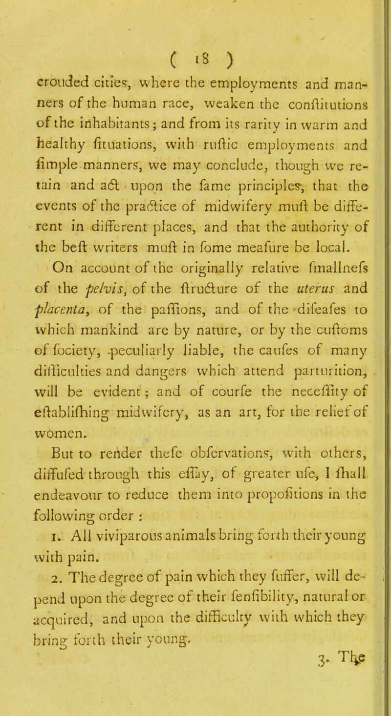 ( '8 ) crouched citie;?, where the employments and man- ners of the human race, weaken the conf^itutions of the inhabitants; and from its rarity in warm and heahhy fituations, with riiftic employments and limple manners, we may conclude, though we re- tain and a6t upon the fame principles^, that the events of the practice of midwifery mult be diffe- rent in different places, and that the authority of the beft writers muft in fome meafure be local. On account of the originally relative fmallnefs of the pelvis, of the ftrudlure of the uterus and placenta^ of the pafTions, and of the difeafes to which mankind are by nature, or by the cufloms of fociety, .peculiarly liable, the caufes of many dilliculties and dangers which attend parturition, will be evident; and of courfe the neceffity of eftablifliing midwifery, as an art, for the relief of women. But to render thefe obfervation;?, with others, diffufed through this efTay, of greater ufe, I fliall. endeavour to reduce them into propofitions in the following order : 1. All viviparous animals bring fonh their young with pain. 2. The degree of pain which they fuffer, will de- pend upon the degree of their fenfibility, natural or acquired, and upon the difficulty with which they bring forth their young. 3' M