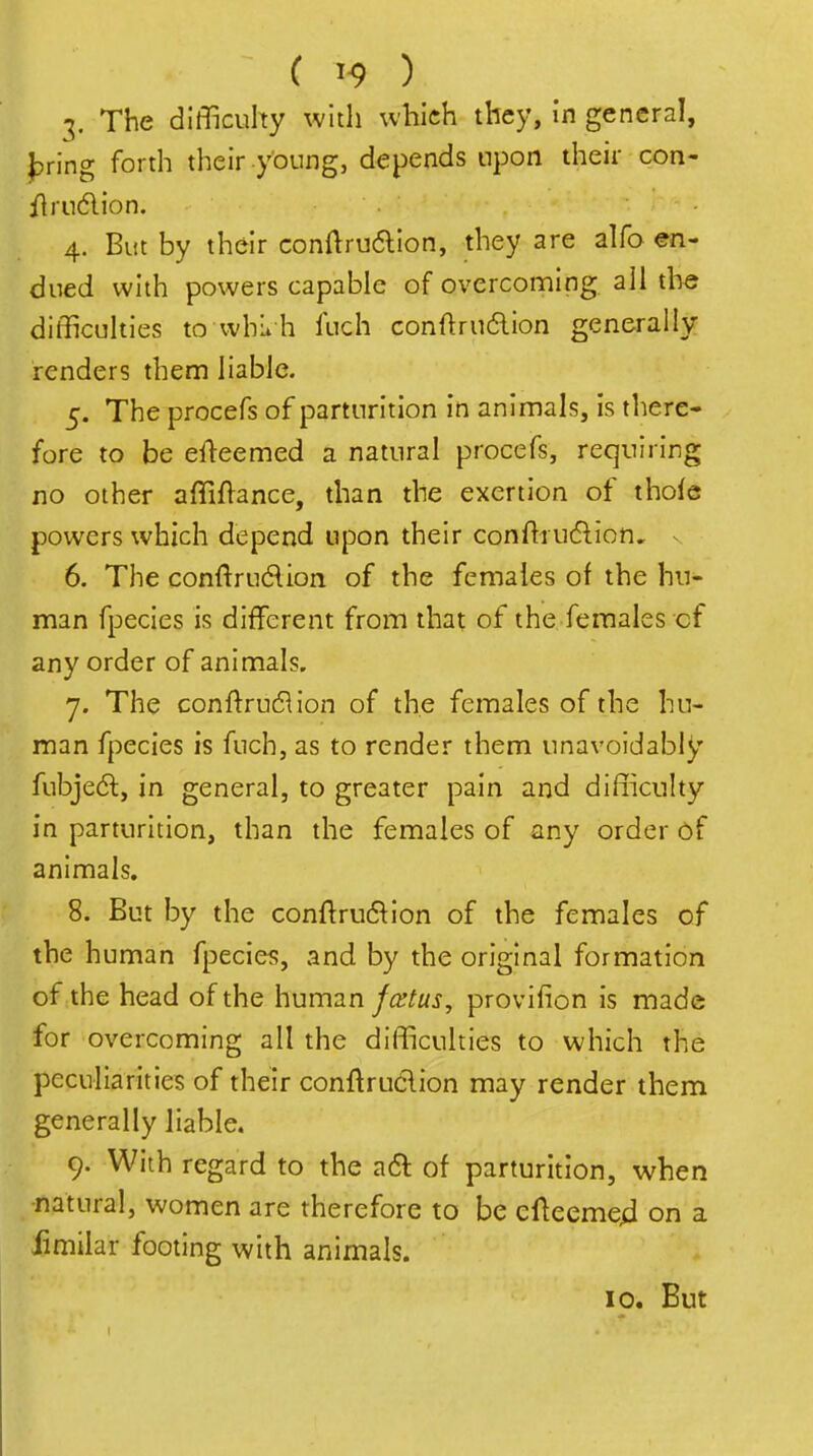 3. The difficulty with which they, In general, luring forth their y'oung, depends upon their con- flrndion. 4. But by their conftruaion, they are alfo en- dued with powers capable of overcoming all the difficulties to vvhii h ftich conftru6lion generally renders them liable. 5. The procefs of parturition in animals, is there- fore to be efl-eemed a natural procefs, requiring no other affiftance, than the exertion of thofe powers which depend upon their conflrucflion, n 6. The conftrudion of the females of the hu- man fpecies is different from that of the females cf any order of animals. 7. The conftrudlion of the females of the hu- man fpecies is fuch, as to render them unavoidably fubjedl, in general, to greater pain and difficulty in parturition, than the females of any order of animals. 8. But by the conftru6^ion of the females of the human fpecies, and by the original formation of the head of the human fcstus, provifion is made for overcoming all the difficulties to which the peculiarities of their conftruclion may render them generally liable. 9. With regard to the aft of parturition, when natural, women are therefore to be cfteeme4 on a fimilar footing with animals. 10. But