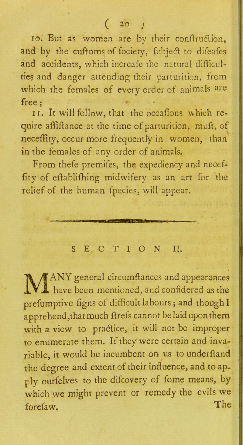 10. But as women are by their conArudlion, and by the cuftoms of fociety, fubje(5l to difeafes and accidents, which increafe the natural difficul- ties and danger attending their parturition, from which the females of every order of animals are free; - ir. It will follow, that the occafions which re- quire affiftance at the time of parturition, muft, of neceffity, occur more frequently in women, than in the females of any order of animals. From thefe premifes, the expediency and necef- fity of eftablifhing midwifery as an art for the relief of the human fpecies, will appear. S E. C T I O N II. MANY general circumflances and appearances have been mentioned, and confidered as the prefumptive figns of difficult labours ; and though I apprehendjthatmuch ftrefs cannot belaid upon them with a view to praAice, it will not be improper to enumerate them. If they were certain and inva- riable, it would be incumbent on us to underftand the degree and extent of their influence, and to ap- ply ourfelves to the difcovery of fome means, by which we might prevent or remedy the evils we forefaw. The