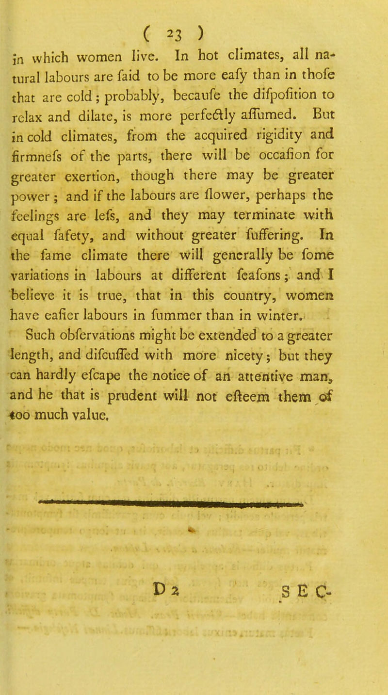 ( =3 ) in which women live. In hot climates, all na^ tural labours are faid to be more eafy than in thofe that are cold ; probably, becaufe the difpofition to relax and dilate, is more perfeftly aflumed. But in cold climates, from the acquired rigidity and firmnefs of the parts, there will be occafion for greater exertion, though there may be greater power ; and if the labours are flower, perhaps the feelings are lefs, and they may terminate with equal fafety, and without greater fufFering. In the fame climate there will generally be fome variations in labours at different fcafons; and I believe it is true, that in this country, women have eafier labours in fummer than in winter. Such obfervations might be extended to a greater length, and difcufled with more nicety; but they can hardly efcape the notice of an attentive man, and he that is prudent will not efteem them of 400 much value. SEC-