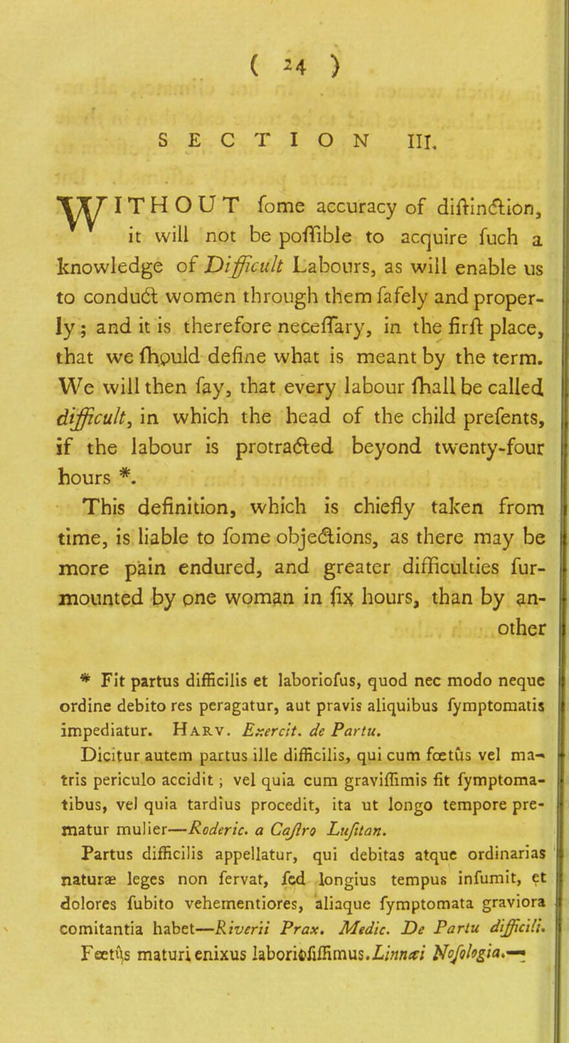 ( ^4 ) SECTION III, IT H O U T fome accuracy of diftlncfllon, it will not be poflfible to acquire fuch a knowledge of Difficult Labours, as will enable us to condu(5l women through them fafely and proper- ly; and it is therefore neceffary, in the firfl: place, that we fhpuld define what is meant by the term. We will then fay, that every labour fhall be called difficult, in which the head of the child prefents, if the labour is protrad^ed beyond twenty-four hours *. This definition, which is chiefly taken from time, is liable to fome objedlions, as there may be more pain endured, and greater difficulties fur- mounted by pne woman in hours, than by ?in- other * Fit partus difEcilis et laborlofus, quod nec modo neque ordine debito res peragatur, aut pravis aliquibus fyraptomatis impediatur. Harv. Et:erc'it. de Partu. Dicitur autcm partus ille difficilis, qui cum foetus vel ma-* tris periculo accidit; vel quia cum graviffimis fit fymptoma- tibus, vel quia tardius procedit, ita ut longo tempore pre- jnatur mulier—Roderic. a Cajlro Lxifttan. Partus difficilis appellatur, qui debitas atque ordinarias naturae leges non fervat, fed longius tempus infumit, et dolores fubito vehementiores, aliaque fymptomata graviora comitantia habet—Riverii Prax. Medic. De Parlu difficU'u Feeti^s maturi enixus laboritjfiffimus.l^ojohgia.'^