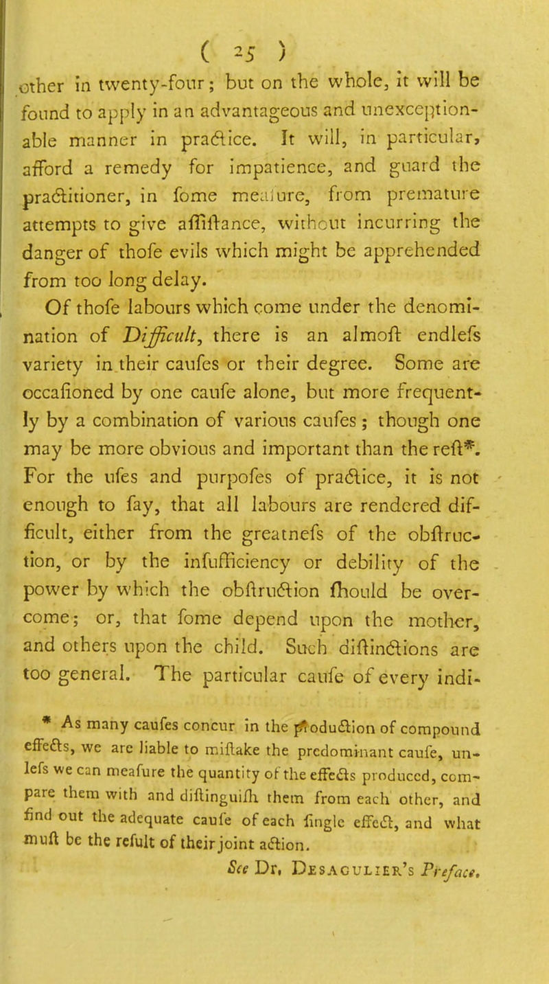 ( ^5 ) Other in twenty-four; but on the whole, it will be found to apply in an advantageous and unexception- able manner in pracFtice. It will, in particular, afford a remedy for impatience, and guard the pradlitioner, in fome meaiure, from premature attempts to give ailiftance, without incurring the danger of thofe evils which might be apprehended from too long delay. Of thofe labours which come under the denomi- nation of Difficult, there is an almoft endiefs variety in their caufes or their degree. Some are occafioned by one caufe alone, but more frequent- ly by a combination of various caufes; though one may be more obvious and important than the reft*. For the ufes and purpofes of pradlice, it is not enough to fay, that all labours are rendered dif- ficult, either from the greatnefs of the obftruc- tion, or by the infufficiency or debility of the power by which the obftruftion fhould be over- come; or, that fome depend upon the mother, and others upon the child. Such diftindions are too general. The particular caufe of every indi- * As many caufes concur in the ^oduiSlion of compound cfFeas, we are liable to miflake the predomi-nant caufe, un- lefs we can meafure the quantity of the effbas produced, com- pare them with and diftinguiih them from each other, and find out the adequate caufe of each finglc effcfl, and what muft be the refult of their joint aftion. See Dr, Desagulier's Preface.