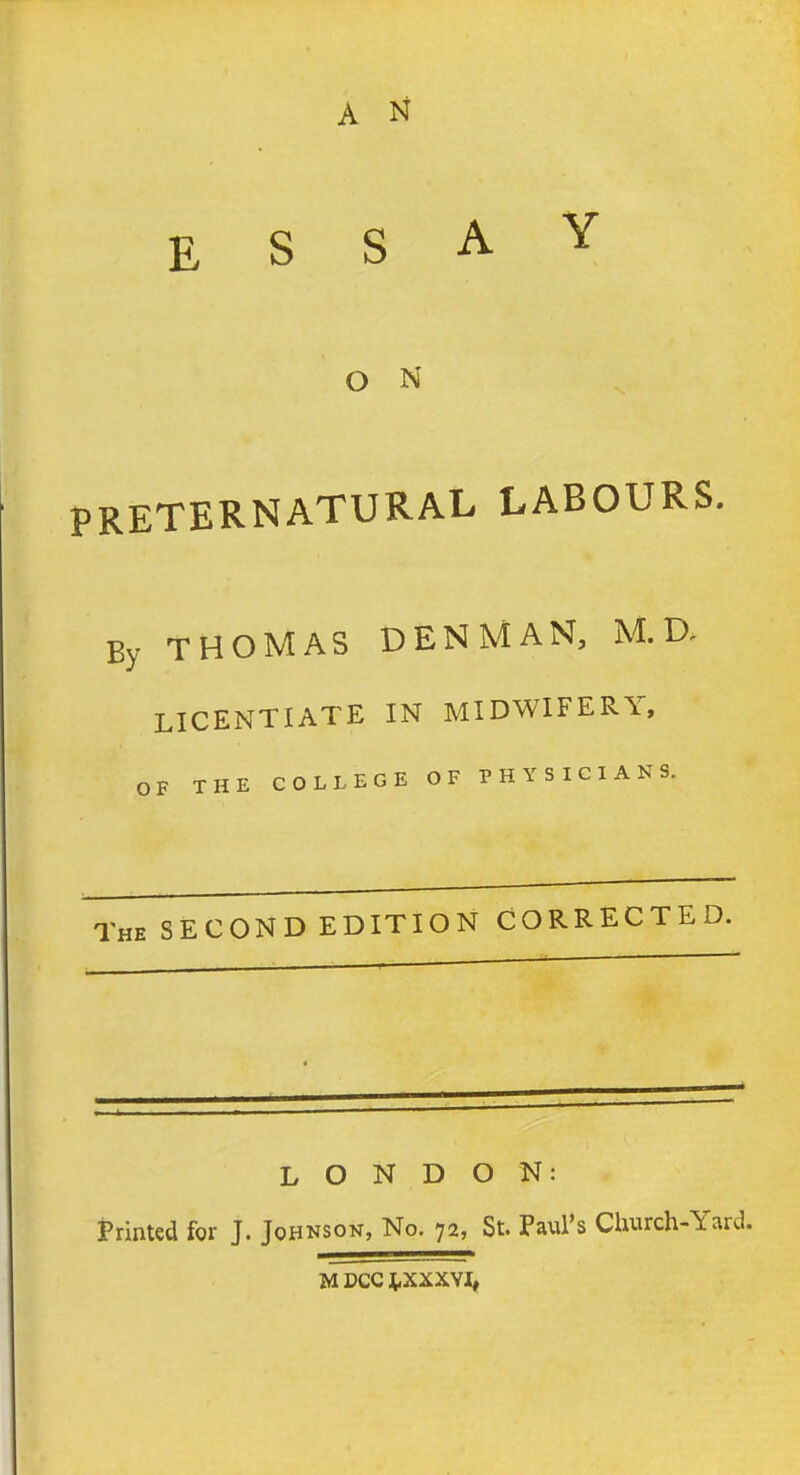 A N ESSAY O N PRETERNATURAL LABOURS. By THOMAS DENMAN, M. D, LICENTIATE IN MIDWIFERY, OF THE COLLEGE OF PHYSICIANS. The SECOND EDITION CORRECTED. LONDON: Printed for J. Johnson, No. 72, St. Paul's Church-Yard. M DCC J^XXXVI,