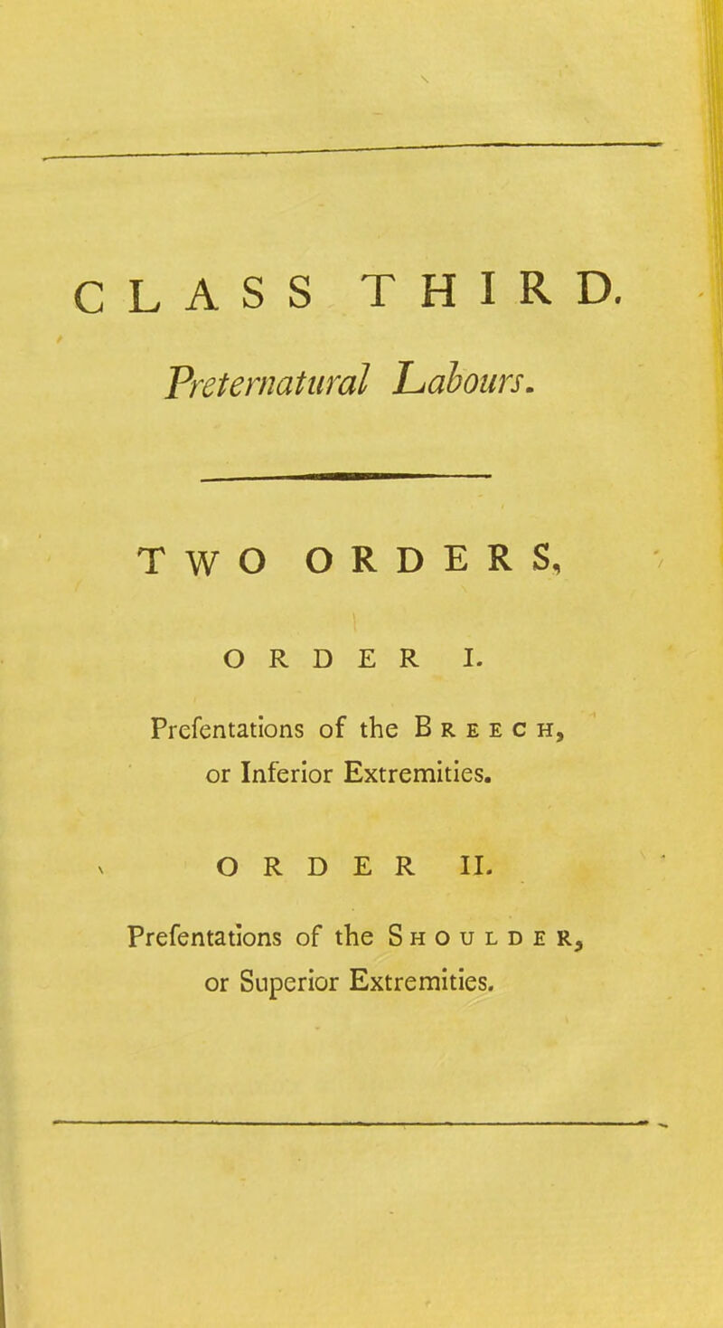 CLASS THIRD. Preternatural Labours. TWO ORDERS, ORDER I. Prefentations of the Breech, or Inferior Extremities. ORDER II. Prefentations of the Shoulder, or Superior Extremities.