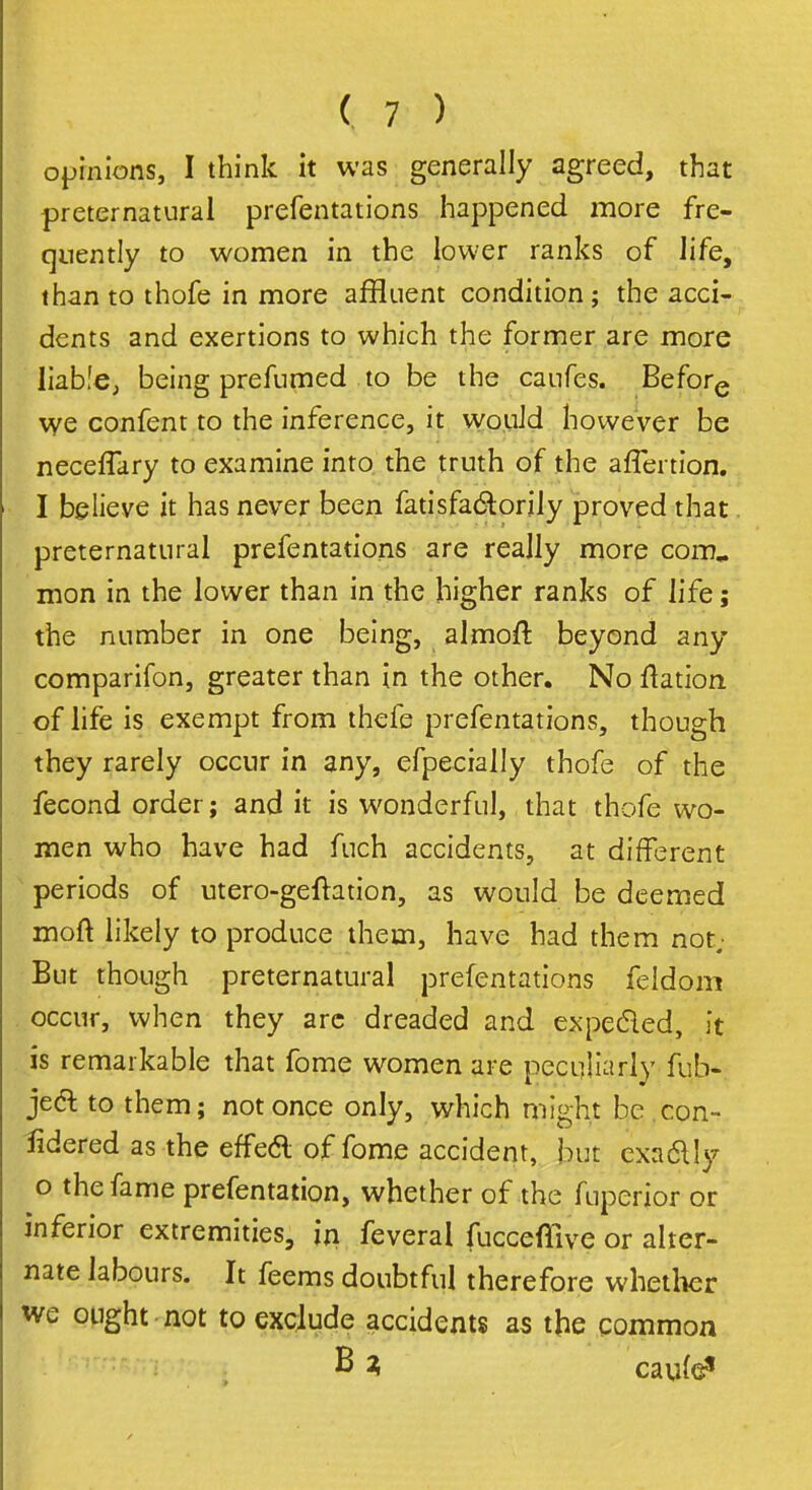 opinions, I think it was generally agreed, that preternatural prefentations happened more fre- quently to women in the lower ranks of life, than to thofe in more affluent condition; the acci- dents and exertions to which the former are more liable, being prefumed to be the caufes. Before we confent to the inference, it would however be neceffary to examine into the truth of the affertion. I believe it has never been fatisfa&orily proved that preternatural prefentations are really more com., mon in the lower than in the higher ranks of life; the number in one being, almofr, beyond any comparifon, greater than in the other. No flation of life is exempt from thefe prefentations, though they rarely occur in any, efpecially thofe of the fecond order; and it is wonderful, that thofe wo- men who have had fuch accidents, at different periods of utero-geftation, as would be deemed moft likely to produce them, have had them nor But though preternatural prefentations feidom occur, when they arc dreaded and expecled, it is remarkable that fome women are peculiarly fub- je& to them; not once only, which might be con- sidered as the effeft of fome accident, but exa&Iy o the fame prefentation, whether of the fuperior or inferior extremities, in feveral fucceffive or alter- nate labours. It feems doubtful therefore whether we ought not to exclude accidents as the common B * cau(e?