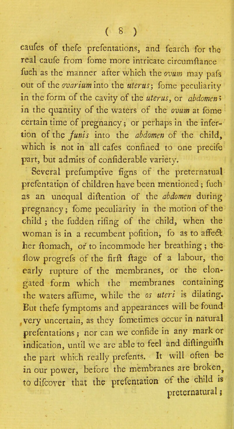 caufes of thefe prefentations, and fearch for the real caufe from fome more intricate circumftance fuch as the manner after which the ovum may pafs out of the ovarium into the uterus; fome peculiarity in the form of the cavity of the uterus, or abdomen > in the quantity of the waters of the ovum at fome certain time of pregnancy; or perhaps in the infer- tion of the funis into the abdomen of the child, which is not in all cafes confined to one precife part, but admits of confiderable variety. Several prefumptive figns of the preternatual prefentatipn of children have been mentioned; fuch as an unequal diftention of the abdomen during pregnancy; fome peculiarity in the motion of the child ; the fudden riling of the child, when the woman is in a recumbent pofition, fo as to affect her ftomach, of to incommode her breathing ; the flow progrefs of the firft ftage of a labour, the early rupture of the membranes, or the elon- gated form which the membranes containing the waters affume, while the os uteri is dilating. But thefe fymptoms and appearances will be found .very uncertain, as they fometimes occur in natural prefentations; nor can we confide in any mark or indication, until we are able to feel and diftinguifh the part which really prefents. It will often be in our power, before the membranes are broken, to difcover that the prefcmation of the child is preternatural j