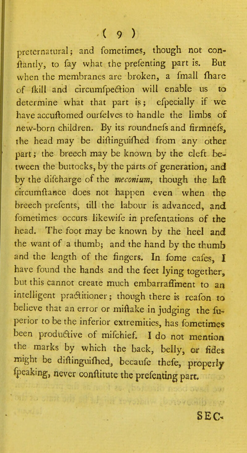 preternatural; and fometimes, though not con- ftantly, to fay what the prefenting part is. But when the membranes are broken, a fmall fhare of Ikill and circumfpection will enable us to determine what that part is; efpecially if we have accuftomed ourfelves to handle the limbs of new-born children. By its roundnefs and firmnefs, the head may be diftinguifhed from any other part; the breech may be known by the cleft be- tween the buttocks, by the parts of generation, and by the difcharge of the meconium, though the laft circumftance does not happen even when the breech prefents, till the labour is advanced, and fometimes occurs likewife in prefentations of the head. The foot may be known by the heel and the want of a thumb; and the hand by the thumb and the length of the fingers. In fome cafes, I have found the hands and the feet lying together, but this cannot create much embarrafTment to an intelligent practitioner; though there is reafon to believe that an error or miftake in judging the fu- perior to be the inferior extremities, has fometimes been productive of mifchief. I do not mention the marks by which the back, belly, or fides might be diftinguifhed, becaufe thefe, properly fpeaking, never conftitute the prefenting part. SEC*