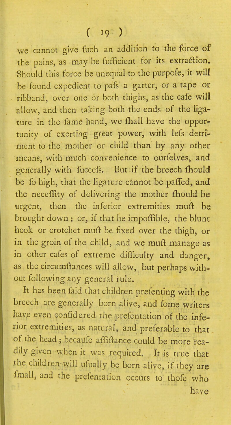 ( >9 ) we cannot give fuch an addition to the force of the pains, as may be fufficient for its extraction. Should this force be unequal to the purpofe, it will be found expedient to pafs a garter, or a tape or ribband, over one or both thighs, as the cafe will allow, and then taking both the ends of the liga- ture in the fame hand, we fhall have the oppor- tunity of exerting great power, with lefs detri- ment to the mother or child than by any other means, with much convenience to ourfelves, and generally with fuccefs. But if the breech fhould be fo high, that the ligature cannot be paffed, and the neceffity of delivering the mother fhould be urgent, then the inferior extremities muft be brought down ; or, if that be impoffible, the blunt hook or crotchet muft be fixed over the thigh, or in the groin of the child, and we muft manage as in other cafes of extreme difficulty and danger, as the circumftances will allow, but perhaps with- out following any general rule. It has been faid that children prefenting with the breech are generally born alive, and fome writers have even confidered the prefentation of the infe- rior extremities, as natural, and preferable to that of the head ; becaufe affiftance could be more rea- dily given when it was required. It is true that the children will ufually be born alive, if they are fmall, and the prefentation occurs to thofe who have