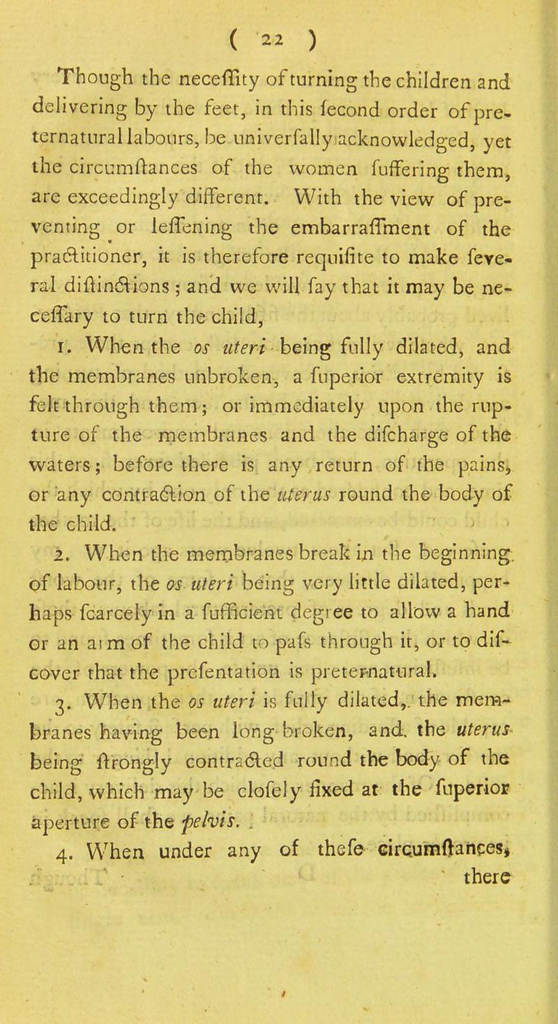 Though the neceflity of turning the children and delivering by the feet, in this fecond order of pre- ternatural labours, be univerfally acknowledged, yet the circumftances of the women fuffering them, are exceedingly different. With the view of pre- venting or leffening the embarraffment of the practitioner, it is therefore reqnifite to make feve- ral diftinctions ; and we will fay that it may be ne- ceflary to turn the child, 1. When the os uteri being fully dilated, and the membranes unbroken, a fuperior extremity is felt through them; or immediately upon the rup- ture of the membranes and the difcharge of the waters; before there is any return of the pains, or any contraction of the uterus round the body of the child. 2. When the membranes break in the beginning, of labour, the os uteri being very little dilated, per- haps fcarcely in a fufficient degree to allow a hand or an aim of the child to pafs through it, or to dif- cover that the prefentation is preternatural. 3. When the os uteri is fully dilated,, the mem- branes having been long broken, and, the uterus- being ftrongly contracted round the body of the child, which may be clofely fixed at the fuperior aperture of the pelvis. . 4. When under any of thefe circumftances, there