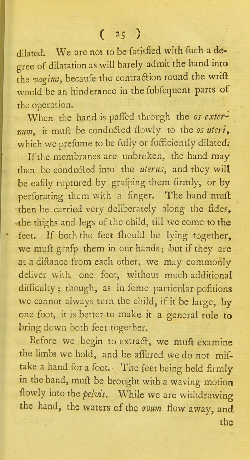( *5 ) dilated. We are not to be fatisfied with fuch a de- gree of dilatation as will barely admit the hand into the vagina, becaufe the contraction round the wrift would be an hinderance in the fubfequent parts of the operation. When the hand is pafTed through the os exter- num, it muft be conducted flowly to the os uteri, which we prefume to be fully or fufficiently dilated; If the membranes are unbroken, the hand may then be conducted into the uterus, and they will be eafily ruptured by grafping them firmly, or by perforating them with a finger. The hand muft then be carried very deliberately along the fides, ^he thighs and legs of the child, till we come to the feet. If both the feet fhould be lying together, we muft grafp them in our hands; but if they are at a diftancc from each other, we may commonly deliver with, one foot, without much additional difficulty ; though, as in fome particular portions we cannot always turn the child, if it be large, by one foot, it is better to make it a general rule to bring down both feet together. Before we begin to extract, we muft examine the limbs we hold, and be allured we do not mif- take a hand for a foot. The feet being held firmly in the hand, muft be brought with a waving motion flowly into the pelvis. While we are withdrawing the hand, the waters of the ovum flow away, and the