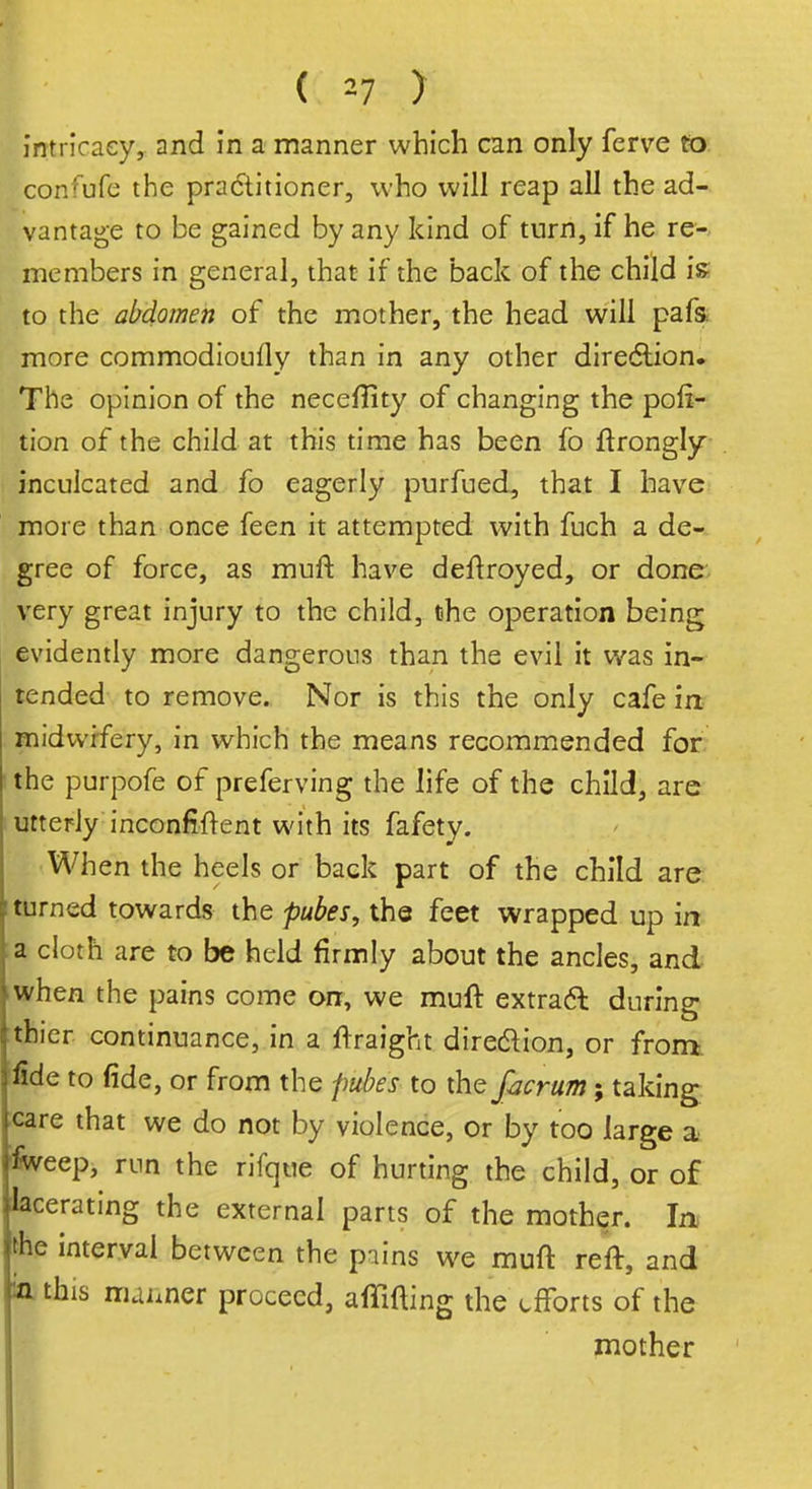 (( *7 ) intricacy, and in a manner which can only ferve to confufe the pradtitioner, who will reap all the ad- vantage to be gained by any kind of turn, if he re- members in general, that if the back of the child is to the abdomen of the mother, the head will pafs more commodioufly than in any other direction. The opinion of the neceflity of changing the por- tion of the child at this time has been fo ftrongly inculcated and fo eagerly purfued, that I have more than once feen it attempted with fuch a de- gree of force, as muft have deftroyed, or done very great injury to the child, the operation being evidently more dangerous than the evil it was in- tended to remove. Nor is this the only cafe in midwifery, in which the means recommended for the purpofe of preferving the life of the child, are utterly inconfiftent with its fafety. When the heels or back part of the child are turned towards the pubes, the feet wrapped up in ;a cloth are to be held firmly about the ancles, and when the pains come on, we muft extract during thier continuance, in a ftraight direction, or from fide to fide, or from the pubes to the facrum; taking care that we do not by violence, or by too large a iweep, run the rifqtie of hurting the child, or of lacerating the external parts of the mother. In the interval between the pains we muft reft, and ia this manner proceed, affifting the efforts of the mother