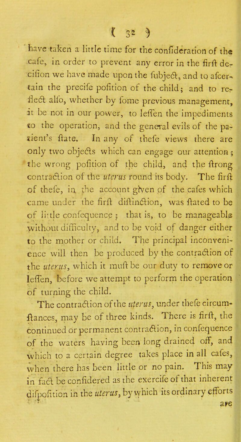 ' have taken a little time for the consideration of the caie, in order to prevent any error in the firft de- cision we have made upon the fubjecl:, and tq afcer- tain the precife pofition of the child; and to rer ilecl: alfo, whether by fome previous management, it be not in our power, to IefTen the impediments to the operation, and the general evils of the pa- jient's ftate. In any of thefe views there are only two objects which can engage our attention; the wrong pofition of the child, and the ftrong contraction of the uterus round its body. The firft of thefe, in the account given of the cafes which came under the firft diftinction, was ftated to be of 11* tie confequence ; that is, to be manageable without difficulty, and to be void of danger either to the mother or child. The principal inconveni- ence will then be produced by the contraction of the uterus, which it muft be our duty to remove or IefTen, before we attempt to perform the operation of turning the child. The contraction of the uterus, under thefe circum- ftances, may be of three kinds. There is firft, the continued or permanent contraction, in confequence of the waters having been long drained off, and which to a certain degree takes place in all cafes, when there has been little or no pain. This may in fuel be confidered as the exercife of that inherent diipofition in the uterus} by vyhich its ordinary efforts