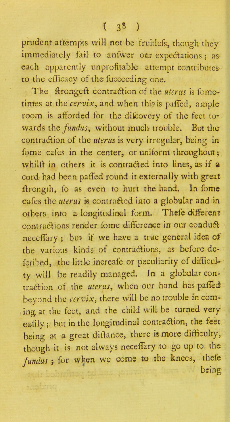 ( 3« ) prudent attempts will not be fjfuitlefs, though they immediately fml to anfwer oar expedtations; as each apparently unprofitable attempt contributes to the efficacy of the fucceeding one. The flrongeft contraction of the uterus is fome- times at the cervix, and when this- is parTed, ample room is afforded for the difcovery of the feet to- wards the fundus, without much trouble. But the contraction of the uterus is very irregular, being in fome cafes in the center, or uniform throughout; whilrt in others it is contracted into lines, as if a cord had been pafTed round it externally with great itrength, fo as even to hurt the hand. In fomc cafes the uterus is contracted into a globwlar and in others into a longitudinal form. Thefe different contractions render lome difference in our conduct neceffaiy ; but if we have a true general idea of the various kinds of contractions, as before de- fcribed, the little increafe or peculiarity of difficul- ty will be readily managed. In a globular con- traction of the uterus, when our hand has pafled beyond the cervix, there will be no trouble in com- ing, at the feet, and the child will be turned very eatily; but in the longitudinal contraction, the feet being at a great diltance, there is more difficulty, though it is not always necefTary to go up to the fundus ; for when we come to the knees, thefe