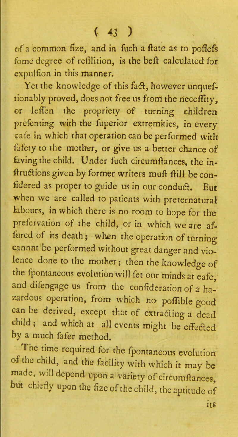 of a common fize, and in fuch a ftate as to poflefs fomc degree of rendition, is the beft calculated for cxpulfion in this manner. Yet the knowledge of this fac~t, however unquef- tionably proved, does not free us from the rieceffity, or leffen the propriety of turning children prefenting with the fuperior extremities, in every cafe in which that operation can be performed with fafety to the mother, or give us a better chance of faving the child. Under fuch circumltances, the in- ftru&ions given by former writers muft ftill becon- fidered as proper to guide us in our conducl. But when we are called to patients with preternatural labours, in which there is no room to hope for the prefervation of the child, or in which we are af- fured of its death; when the operation of turning cannnt be performed without great danger and vio- lence done to the mother; then the knowledge of the fpontaneous evolution will fet bur minds at eafe and difengage us from the confederation of a ha- zardous operation, from which no- poflible good can be derived, except that of extrading a dead child ; and which at all events might be effe&ed by a much fafer method. The time required for the fpontaneous evolution of the child, and the facility with which it may be made, will depend upon a variety of circumftances but chiefly upon the fize of the child, the aptitude of its