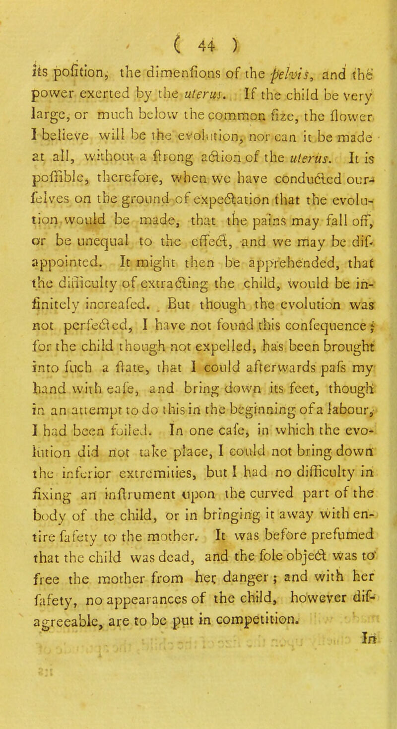 its pofition, the dimenfions of the pelvis, and the power exerted by the uterus. If the child be very large, or much below the common ftze, the flower I believe will be the evolution, nor can it be made at all, without a fkong aclion of the uterus. It is poffible, therefore, when we have conducted our-s feives on the ground of expectation that the evolu- tion would be made, that the pains may fall off, or be unequal to the eflecl, and we may be dif- appointed. It might then be apprehended, that the difficulty of extracting the child, would be in- finitely increafed. , But though the evolution was not perfected, I have not found this confequence j for the child though not expelled, has been brought into fuch a frate, that I could afterwards pafs my hand with cafe, and bring down its feet, though in an attempt to do this in the beginning of a labour,- I had been foiled* In one cafe, in which the evo- lution did not take place, I could not bring down the inferior extremities, but I had no difficulty in fixing an inftrument upon the curved part of the body of the child, or in bringing it away with en- tire fafety to the mother. It was before prefumed that the child was dead, and the fole objed was to free the mother from her, danger ; and with her fafety, no appearances of the child, however dif- agreeable, are to be put in competition. In