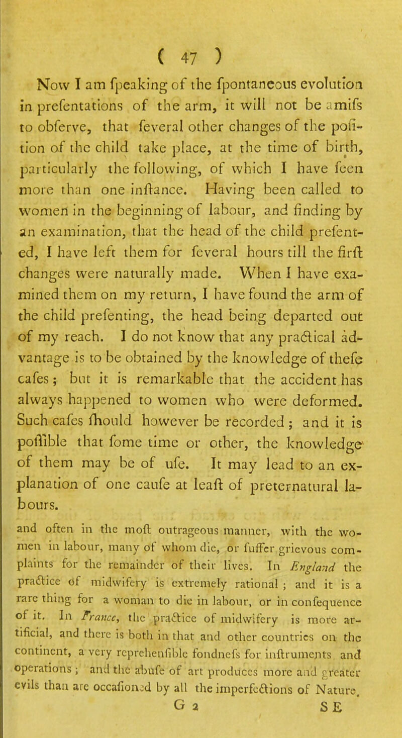 Now I am fpeaking of the fpontaneous evolution in prefentations of the arm, it will not be amifs to obferve, that feveral other changes of the por- tion of the child take place, at the time of birth, particularly the following, of which I have feen more than one inltance. Having been called to women in the beginning of labour, and rinding by an examination, that the head of the child prefent- ed, I have left them for feveral hours till the firft changes were naturally made. When I have exa- mined them on my return, I have found the arm of the child prefenting, the head being departed out of my reach. I do not know that any practical ad- vantage is to be obtained by the knowledge of thefe cafes; but it is remarkable that the accident has always happened to women who were deformed. Such cafes fhould however be recorded ; and it is polTible that fome time or other, the knowledge of them may be of ufe. It may lead to an ex- planation of one caufe at leaft of preternatural la- bours. and often in the moft outrageous-manner, with the wo- men in labour, many of whom die, or fuffcr grievous com- plaints for the remainder of their lives. In England the prattice of midwifery is extremely rational ; and it is a rare thing for a woman to die in labour, or in confequencc of it. In France, the practice of midwifery is more ar- tificial, and there is both in that and other countries on the continent, a very rcprehenfihlc fondnefs for mftruments and operations 5 and the abufe of art produces more and creator evils than are occafionod by all the imperfedions of Nature. G a S E