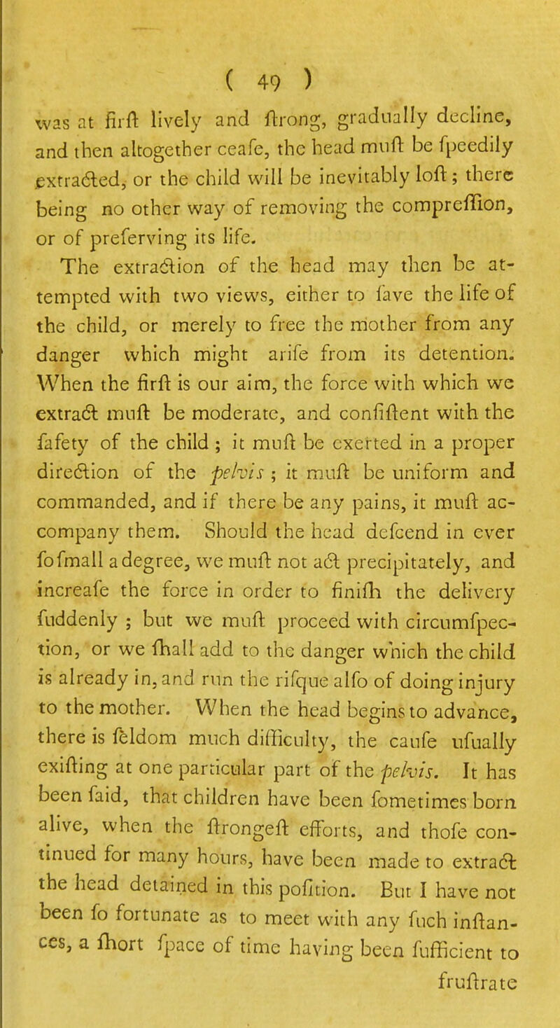 was at firft lively and ftrong, gradually decline, and then altogether ceafe, the head muft be fpeedily extracted, or the child will be inevitably loft; there being no other way of removing the compreflion, or of preferving its life. The extraction of the head may then be at- tempted with two views, either to lave the life of the child, or merely to free the mother from any danger which might arife from its detention; When the firft is our aim, the force with which we extract muft be moderate, and confiftent with the fafety of the child ; it mnft be exerted in a proper direction of the pelvis ; it muft be uniform and commanded, and if there be any pains, it muft ac- company them. Should the head defcend in ever fofmall a degree, we muft not act: precipitately, and increafe the force in order to finifti the delivery fuddenly ; but we muft proceed with circumfpec- tion, or we fhall add to the danger which the child is already in, and run the rifque alfo of doing injury to the mother. When the head begins to advance, there is feldom much difficulty, the caufe ufually exifting at one particular part of the pelvis. It has been faid, that children have been fometimes born alive, when the ftrongeft efforts, and thofe con- tinued for many hours, have been made to extract the head detained in this pofition. But I have not been fo fortunate as to meet with any fuch inftan- ces, a Ihort fpace of time having been fufficient to fruftrate