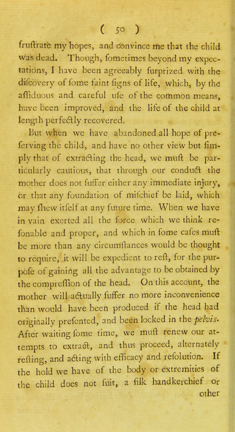 fruftrare my hopes, and convince me that the child was dead. Though, fometimes beyond my expec- tations, I have been agreeably furprized with the dilcovery of fome faint figns of life, which, by the affiduous and careful ufe of the common means, have been improved, and the life of the child at length perfectly recovered. But when we have abandoned all hope of pre- ferving the child, and have no other view but lim- ply that of extracting the head, we muft be par- ticularly cautious, that through our conduct the mother does not fuller either any immediate injury, or that any foundation of mifchief be laid, which may fhew itfelf at any future time. When wc have in vain exerted all the force which we think re- fonable and proper, and which in fome cafes muft be more than any circumftances would be thought to require, it will be expedient to reft, for the pur- pofe of gaining all the advantage to be obtained by the compreflion of the head. On this account, the mother will actually fuffer no more inconvenience than would have been produced if the head had originally prefented, and been locked in the pelvis. After waiting fome time, we muft renew our at- tempts to extract, and thus proceed, alternately refting, and acting with efficacy and refolution. If the hold we have of the body or extremities of the child does not fuit, a filk handkerchief or other