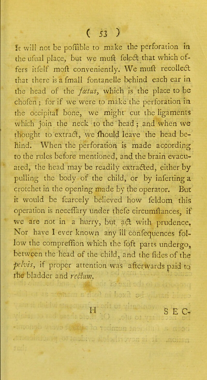 It will not be poflible to make the perforation in the ufual place, but we muft felect that which of- fers itfelf moft conveniently. We muft recollect that there is a fmall fontanelle behind each ear in the head of the fatus, which is the place to be chofen; for if we were to make the perforation in the occipital bone, we might' cut the ligaments which join the neck to the head ; and when we thought to extract, we fhould leave the head be- hind. When the perforation is made according to the rules before mentioned, and the brain evacu- ated, the head may be readily extracted, either by pulling the body of the child, or by infertinga crotchet in the opening made by the operator. But it would be fcarcely believed how feldom this operation is neceffary under thefe circumftances, if we are not in a hurry, but adl with prudence. Nor have I ever known any ill confequences fol- low the compreffion which the foft parts undergo, between the head of the child, and the fides of the phis, if proper attention was afterwards paid tq the bladder and reclam. H S E C-