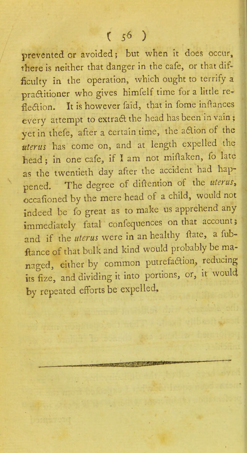 prevented or avoided; but when it does occur, there is neither that danger in the cafe, or that dif- ficulty in the operation, which ought to terrify a practitioner who gives himfelf time for a little re- flection. It is however faid, that in fome inftances every attempt to extract the head has been in vain ; yet in thefe, after a certain time, the a&ion of the uterus has come on, and at length expelled the head; in one cafe, if I am not miftaken, fo late as the twentieth day after the accident had hap- pened. The degree of diftention of the uterus, occafioned by the mere head of a child, would not indeed be fo great as to make us apprehend any immediately fatal confequences on that account; and if the uterus were in an healthy ftate, a fub- ftence of that bulk and kind would probably be ma- naged, either by common putrefa&ion, reducing its fize, and dividing it into portions, or, it would by repeated efforts be expelled.