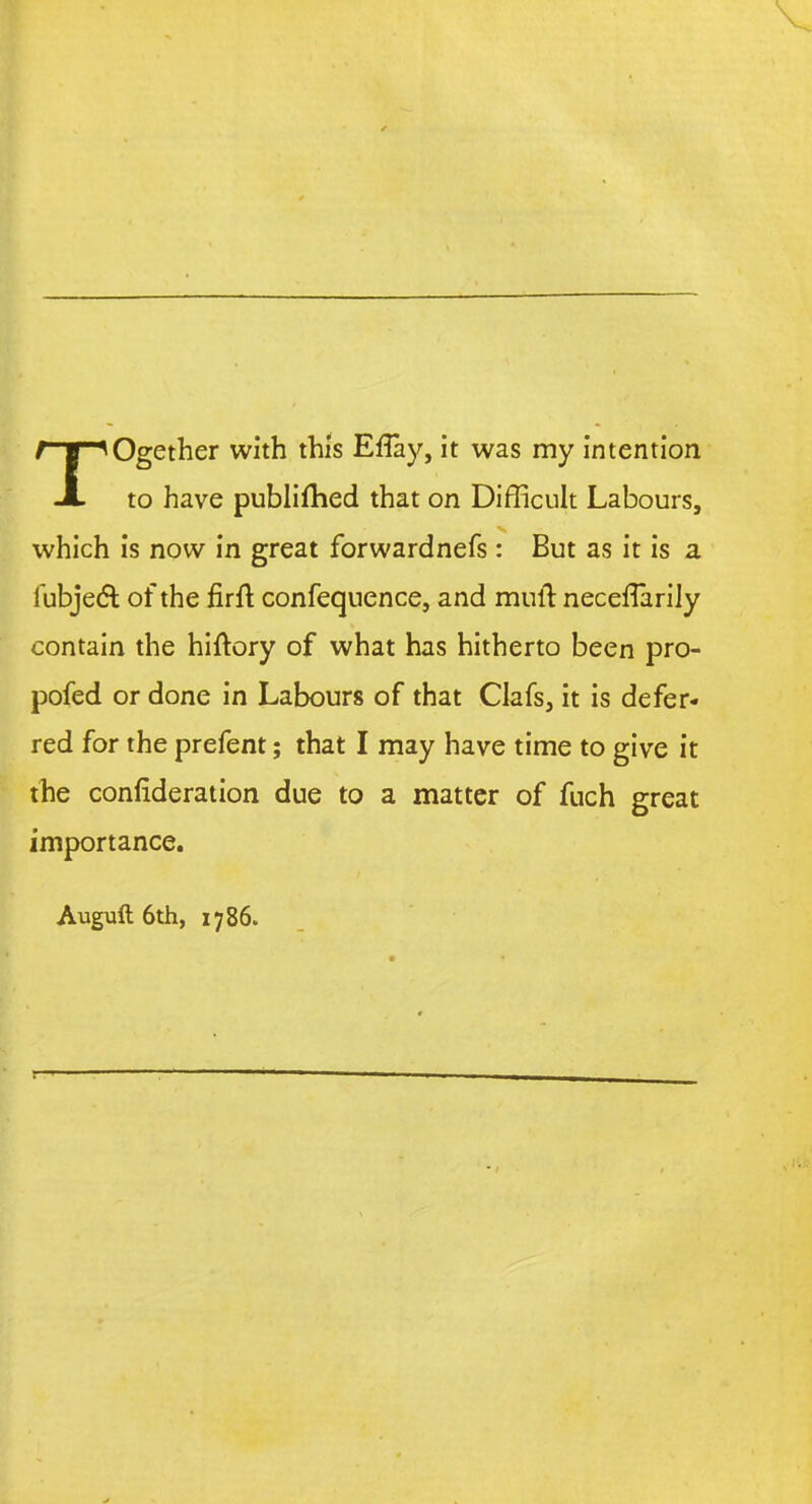 TOgether with this Etfay, it was my intention to have publifhed that on Difficult Labours, which is now in great forwardnefs: But as it is a fubje& of the firft confequence, and mull neceflarily contain the hiftory of what has hitherto been pro- pofed or done in Labours of that Clafs, it is defer- red for the prefent; that I may have time to give it the confideration due to a matter of fuch great importance. Augufl 6th, 1786.