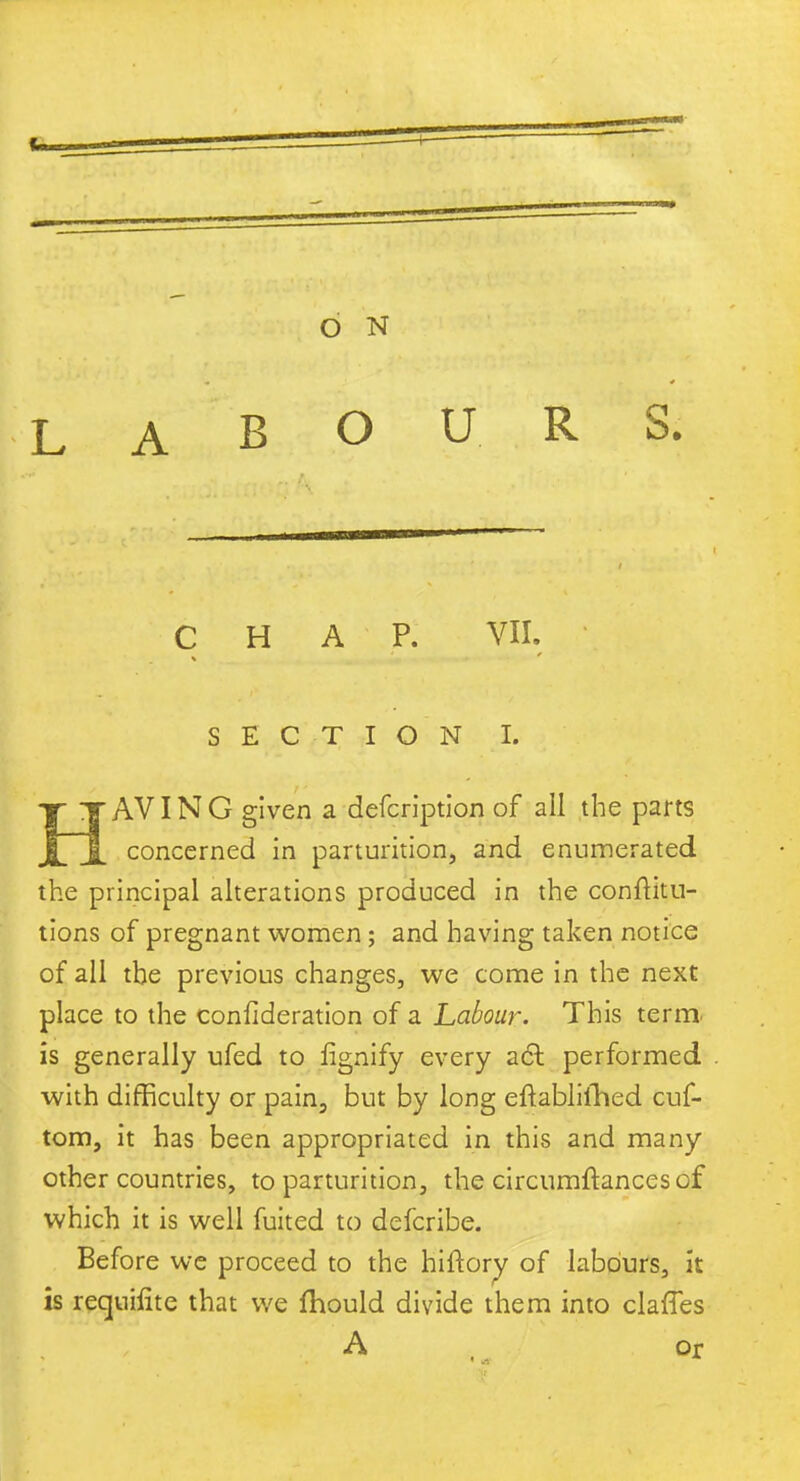 LABOURS. CHAP. VII. SECTION I. Y TAVING given a defcription of all the parts JlJl concerned in parturition, and enumerated the principal alterations produced in the conftitu- tions of pregnant women; and having taken notice of all the previous changes, we come in the next place to the confideration of a Labour. This term, is generally ufed to fignify every a61 performed with difficulty or pain, but by long eftablifhed cuf- tom, it has been appropriated in this and many other countries, to parturition, the circumftances of which it is well fuited to defcribe. Before we proceed to the hiftorv of labours, it is requilite that we fhould divide them into claffes A or