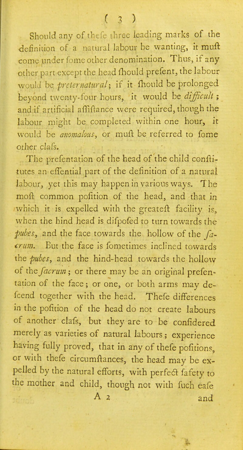 Should any of thefe three leading marks of the definition of a natural labour be wanting, it muft come under fome other denomination. Thus, if any other part except the head fhould prefent, the labour would be preternatural; if it fhould be prolonged beyond twenty-four hours, it would be difficult; and if artificial afliftance were required, though the labour might be completed within one hour, it would be anomalous, or muft be referred to fome other clafs. The prefentation of the head of the child confti- tutes an efTential part of the definition of a natural labour, yet this may happen in various ways. The moft common pofition of the head, and that in which it is expelled with the greateft facility is, when the hind head is difpofed to turn towards the pubes, and the face towards the, hollow of the fa- crum. But the face is fometimes inclined towards the pubes, and the hind-head towards the hollow of the facrum; or there may be an original prefen- tation of the face; or one, or both arms may de- fcend together with the head. Thefe differences in the pofition of the head do not create labours of another clafs, but they are to be confidered merely as varieties of natural labours; experience having fully proved, that in any of thefe pofitions, or with thefe circumltances, the head may be ex- pelled by the natural efforts, with perfect fafety to the mother and child, though not with fuch eafe A 2 and