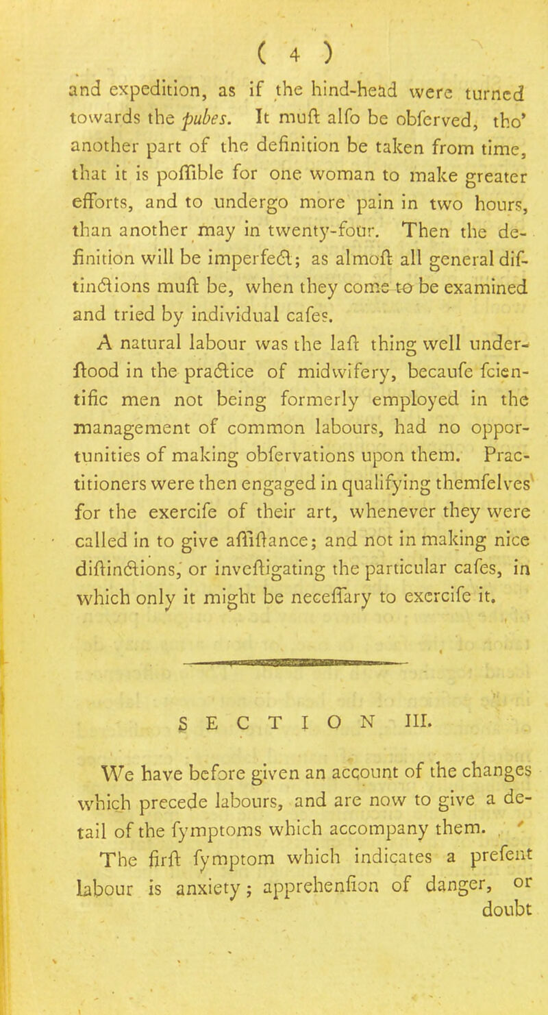 and expedition, as if the hind-head were turned towards the pubes. It muft alfo be obferved, tho' another part of the definition be taken from time, that it is poffible for one woman to make greater efforts, and to undergo more pain in two hours, than another may in twenty-four. Then the de- finition will be imperfect; as almoft all general dif- tinclions muft be, when they come to be examined and tried by individual cafe?. A natural labour was the la ft thing well under- wood in the practice of midwifery, becaufe fcien- tific men not being formerly employed in the management of common labours, had no oppor- tunities of making obfervations upon them. Prac- titioners were then engaged in qualifying themfelves for the exercife of their art, whenever they were called in to give affiftance; and not in making nice diftindlions, or inveftigating the particular cafes, in which only it might be neceffary to exercife it. SECTION III. We have before given an account of the changes which precede labours, and are now to give a de- tail of the fymptoms which accompany them. , ' The firft fymptom which indicates a prefent labour is anxiety; apprehenfion of danger, or doubt