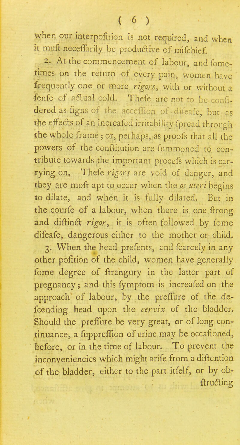 when our interpofition is not required, and when it rauft neceflarily be produ&ive of mifchief. 2. At the commencement of labour, and fome- times on the return of every pain, women have frequently one or more rigors, with or without a fenfe of a&ual cold. Thefe are not to be confi- dered as figns of the acceflion ofdifeafe, but as the effects of an increafed irritability fpread through the whole frame ; or, perhaps, as proofs that all the powers of the conftitution are fummoned to con- tribute towards the important procefs which is car- rying on. Thefe rigors are void of danger, and they are moft apt to occur when the os uteri begins to dilate, and when it is fully dilated. But ins the courfe of a labour, when there is one ffrong and diftinct rigor, it is often followed by fome difeafe, dangerous either to the mother or child. 3. When the head prefents, and fcarcely in any other pofition of the child, women have generally fome degree of ftrangury in the latter part of pregnancy; and this fymptom is increafed on the approach of labour, by the prefTure of the de- fending head upon the cervix of the bladder. Should the prefTure be very great, or of long con- tinuance, a fuppreflion of urine may be occafioned, before, or in the time of labour. To prevent the inconveniencies which might arife from a diftention of the bladder, either to the part itfelf, or by ob- ftrudling