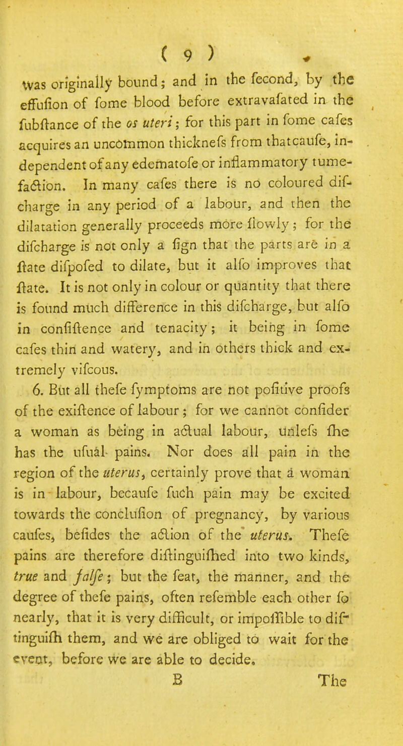 was originally bound; and in the fecond, by the effufion of fome blood before extravafated in the fubftance of the os uteri; for this part in fome cafes acquires an uncommon thicknefs from thatcaufe, in- dependent of any edematofe or inflammatory tume- faction. In many cafes there is no coloured dis- charge in any period of a labour, and then the dilatation generally proceeds more tiowly ; for the difcharge is not only a fign that the parts are in a ftate difpofed to dilate, but it alfo improves that ftate. It is not only in colour or quantity that there is found much difference in this difcharge, but alfo in confidence and tenacity; it being in fome cafes thin and watery, and in others thick and ex- tremely vifcous. 6. But all thefe fymptoms are not pofitive proofs of the exigence of labour; for we cannot confider a woman as being in aclual labour, unlefs fhe has the ufual- pains. Nor does all pain in the region of the uterust certainly prove that a woman is in labour, becaufe fuch pain may be excited towards the conclufion of pregnancy, by various caufes, befides the aclion of the uterus. Thefe pains are therefore diftinguifhed into two kinds, true and jalfe; but the feat, the manner, and the degree of thefe pains, often refemble each other fo nearly, that it is very difficult, or impoiTible to dif tinguifh them, and we are obliged to wait for the event, before we are able to decide. B The