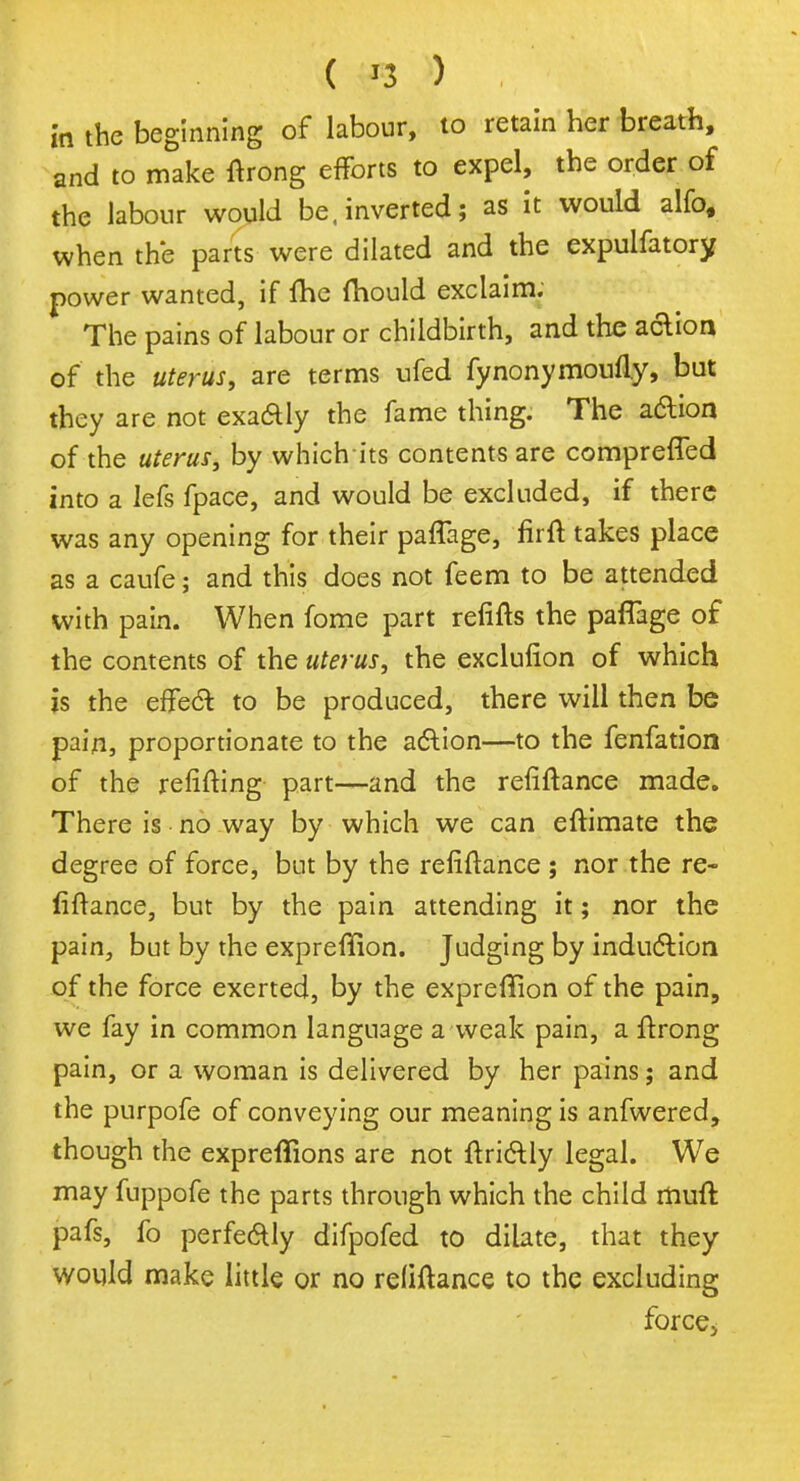 in the beginning of labour, to retain her breath, and to make ftrong efforts to expel, the order of the labour would be. inverted; as it would alfo, when the parts were dilated and the expulfatory power wanted, if fhe ftiould exclaim; The pains of labour or childbirth, and the action of the uterus, are terms ufed fynonymoufly, but they are not exa£ly the fame thing. The action of the uterus, by which its contents are compreffed into a lefs fpace, and would be excluded, if there was any opening for their paffage, firft takes place as a caufe; and this does not feem to be attended with pain. When fome part refifts the paffage of the contents of the uterus, the exclufion of which is the effect to be produced, there will then be pain, proportionate to the action—to the fenfatiori of the refitting part—and the refinance made. There is no way by which we can eftimate the degree of force, but by the refinance ; nor the re- fiftance, but by the pain attending it; nor the pain, but by the expreffion. Judging by induction of the force exerted, by the expreffion of the pain, we fay in common language a weak pain, a ftrong pain, or a woman is delivered by her pains; and the purpofe of conveying our meaning is anfwered, though the expreflions are not ftrictly legal. We may fuppofe the parts through which the child iliuft pafs, fo perfectly difpofed to dilate, that they would make little or no refinance to the excluding force,