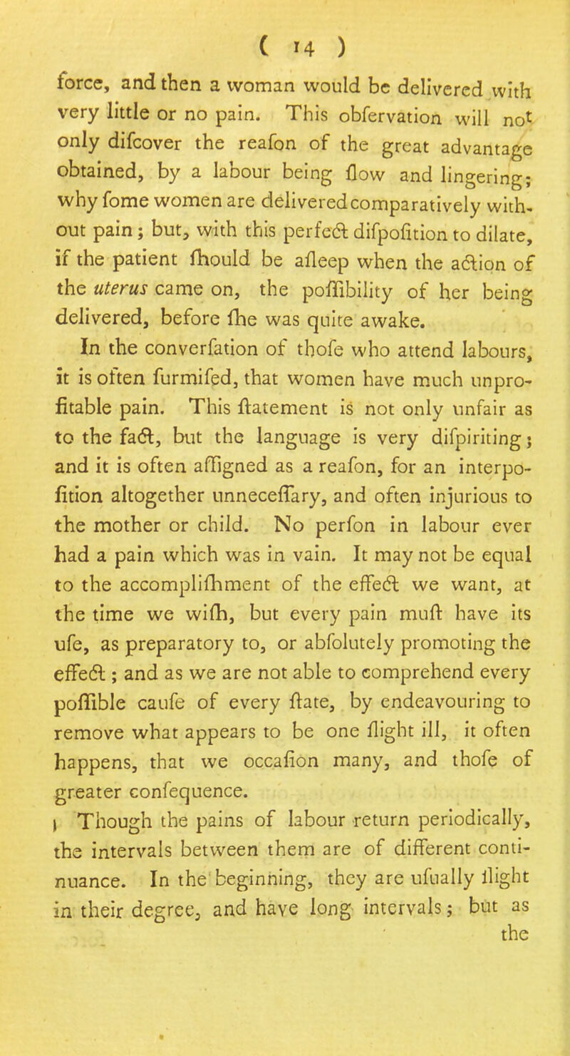 force, and then a woman would be delivered with very little or no pain. This obfervation will not only difcover the reafon of the great advantage obtained, by a labour being flow and lingering; why fome women are delivered comparatively with- out pain; but, with this perfect difpofition to dilate, if the patient fhould be afleep when the aaion of the uterus came on, the poflibility of her being delivered, before fhe was quite awake. In the converfation of thofe who attend labours, it is often furmifed, that women have much unpro- fitable pain. This ftatement is not only unfair as to the fact, but the language is very difpiriting j and it is often affigned as a reafon, for an interpo- fition altogether unnecefTary, and often injurious to the mother or child. No perfon in labour ever had a pain which was in vain. It may not be equal to the accomplifhment of the effect we want, at the time we wifh, but every pain muft have its ufe, as preparatory to, or abfolutely promoting the effect; and as we are not able to comprehend every poffible caufe of every ftate, by endeavouring to remove what appears to be one flight ill, it often happens, that we occafion many, and thofe of greater confequence. I Though the pains of labour return periodically, the intervals between them are of different conti- nuance. In the beginning, they are ufually flight in their degree, and have long intervals; but as the