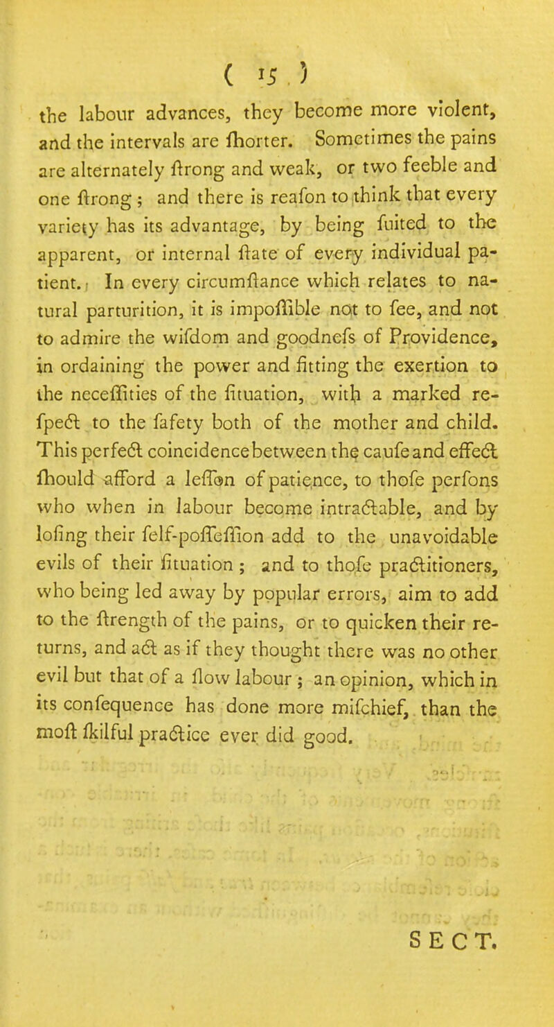 ( '5.) the labour advances, they become more violent, and the intervals are fhorter. Sometimes the pains are alternately ftrong and weak, or two feeble and one ftrong ; and there is reafon to think that every variety has its advantage, by being fuited to the apparent, or internal ftate of every individual pa- tient. • In every circumftance which relates to na- tural parturition, it is impoffible not to fee, and not to admire the wifdom and goodnefs of Providence, in ordaining the power and fitting the exertion to ihe ncceffities of the fituation, with a marked re- fpect to the fafety both of the mother and child. This perfect coincidencebetween the caufeand effect fhould afford a leffan of patie.nce, to thofe perfons who when in labour become intractable, and by lofing their felf-poffeflion add to the unavoidable evils of their fituation ; and to thofe practitioners, who being led away by popular errors, aim to add to the ftrength of the pains, or to quicken their re- turns, and act as if they thought there was no other evil but that of a flow labour ; an opinion, which in its confequence has done more mifchief, than the moft fkilful practice ever did good. SECT.