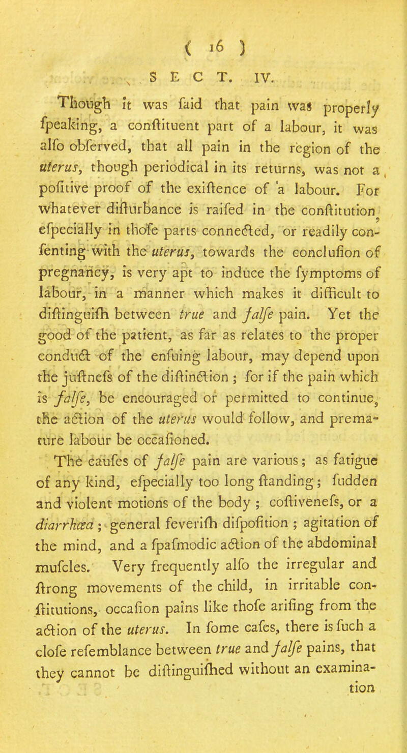 . N S E C T. IV. Though it was faid that pain was properly fpeaking, a conftituent part of a labour, it was alfo obferved, that all pain in the region of the uterus, though periodical in its returns, was not a pofitive proof of the exiftence of 'a labour. For whatever difturbance is raifed in the conftitution efpecially in tho'fe parts connected, or readily con- fenting with the uterus, towards the conclufion of pregnancy, is very apt to induce the fymptoms of labour, in a manner which makes it difficult to diftinguifh between true and falfe pain. Yet the good of the patient, as far as relates to the proper conduct of the enfuing labour, may depend upon the juftnefs of the distinction ; for if the pain which is fa[fe, be encouraged or permitted to continues the action of the uterus would follow, and prema- ture labour be occafioned. The caufes of falfe pain are various; as fatigue of any kind, efpecially too long (tending; fudden and violent motions of the body ; coftivenefs, or a diarrhoea ; general feveiifh difpofition ; agitation of the mind, and a fpafmodic action of the abdominal mufcles. Very frequently alfo the irregular and ftrong movements of the child, in irritable con- ftitutions, occafion pains like thofe arifing from the a&ion of the uterus. In fome cafes, there is fuch a clofe refemblance between true and falfe pains, that they cannot be diftinguiihcd without an examina-