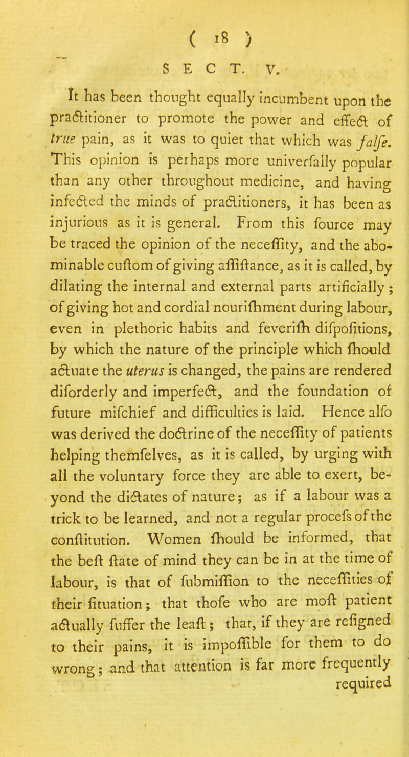 SECT. V. It has been thought equally incumbent upon the practitioner to promote the power and effect of true pain, as it was to quiet that which was falfe. This opinion is perhaps more univerfally popular than any other throughout medicine, and having infected the minds of practitioners, it has been as injurious as it is general. From this fource may be traced the opinion of the neceffity, and the abo- minable cuftom of giving afliftance, as it is called, by dilating the internal and external parts artificially; of giving hot and cordial nourifhment during labour, even in plethoric habits and feverifh difpofitions, by which the nature of the principle which fhocld actuate the uterus is changed, the pains are rendered diforderly and imperfect, and the foundation of future mifchief and difficulties is laid. Hence alfo was derived the doctrine of the neceflity of patients helping themfelves, as it is called, by urging with all the voluntary force they are able to exert, be- yond the dictates of nature; as if a labour was a trick to be learned, and not a regular procefs of the conftitution. Women fhould be informed, that the beft ftate of mind they can be in at the time of labour, is that of fubmhTion to the neceffities of their fituation that thofe who are moft patient actually fufTer the leaf! ; that, if they are refigned to their pains, it is impofTible for them to do wrong; and that attention is far more frequently required