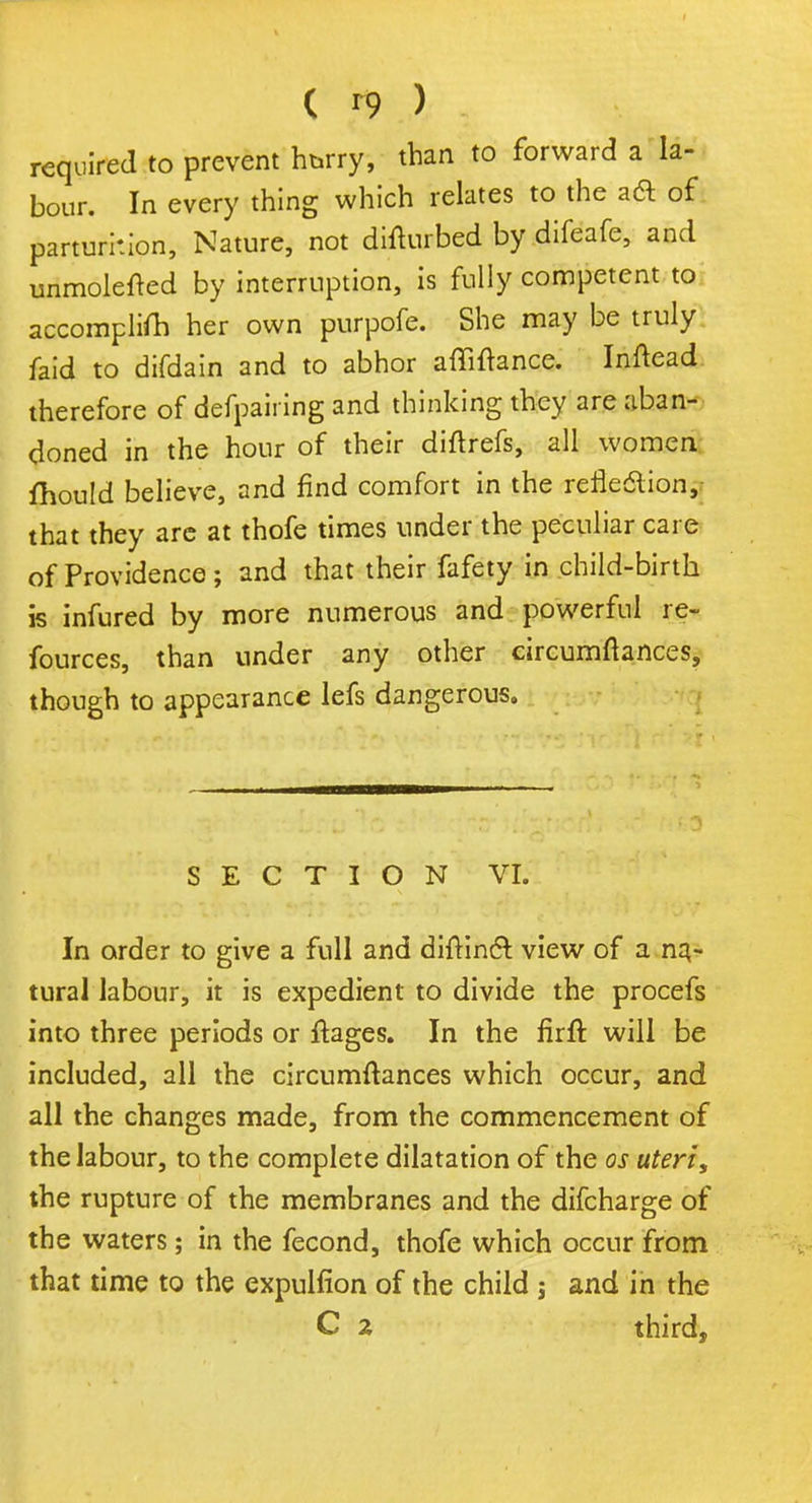 ( ft). > 3 required to prevent hurry, than to forward a la- bour. In every thing which relates to the aft of parturition, Nature, not difturbed by difeafe, and unmolefted by interruption, is fully competent to accomplish her own purpofe. She may be truly faid to difdain and to abhor afliftance. Inftead therefore of defpairing and thinking they are aban- doned in the hour of their diftrefs, all women fhould believe, and find comfort in the reflection, that they are at thofe times under the peculiar care of Providence ; and that their fafety in child-birth is infured by more numerous and powerful re- fources, than under any other circumftances, though to appearance lefs dangerous. SECTION VI. In order to give a full and diitincr. view of a na- tural labour, it is expedient to divide the procefs into three periods or ftages. In the firft will be included, all the circumftances which occur, and all the changes made, from the commencement of the labour, to the complete dilatation of the os uteri, the rupture of the membranes and the difcharge of the waters; in the fecond, thofe which occur from that time to the expulfion of the child j and in the C z third,