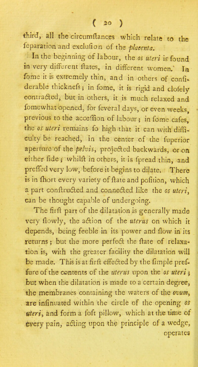 ( *° ) third, all the circumftances which relate to the feparation and exclufion of the placenta. In the beginning of labour, the os uteri k found in very different ftates, in different women.' In fome it is extremely thin, and in others of confi. derable thicknefs; in fome, it is rigid and clofely contrafted, but in others, it is much relaxed and fome what opened, for feveral day?, or even weeks, previous to the acceffion of labour; in fome cafes, the os uteri remains fo high that it can with diffi- culty be reached, in the center of the fuperior aperture of the pelvis, projected backwards, or on either fide ; whilft in others, it is fpread thin, and preffed very low, before it begins to dilate. There is in (hort every variety of ftate and pofition, which a part conftructed and connected like the os uteriy can be thought capable of undergoing. The fir ft part of the dilatation is generally made very flowly, the action of the uterus on which it depends, being feeble in its power and flow in its returns; but the more perfect the ftate of relaxa- tion is, with the greater facility the dilatation will be made. This is at firft effected by the fimple pref- fure of the contents of the uterus upon the os uteri j but when the dilatation is made to a certain degree, the membranes containing the waters of the ovum, are infinuated within the circle of the opening OS Uteri, and form a Toft pillow, which at the time of every pain, acting upon the principle of a wedge, operates