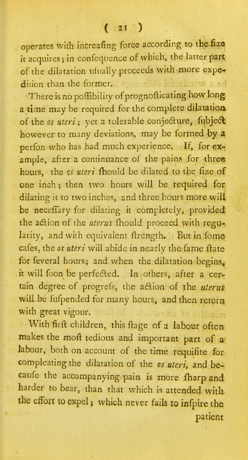 operates with increafing force according to the fize it acquires; in confequence of which, the latter part of the dilatation ufually proceeds with more expe- dition than the former. There is no poflibility of prognosticating how long a time may be required for the complete dilatation of the os uteri; yet a tolerable conjecture, fubjecl however to many deviations, may be formed by a perfon who has had much experience. If, for ex- ample, after a continuance of the pains for three hours, the os uteri fhould be dilated to the fize of one inch; then two hours will be required for dilating it to two inches, and three hours more will be neceffary for dilating it completely, provided the action of the uterus fhould proceed with regu- larity, and with equivalent ftrength. But in fome cafes, the os uteri will abide in nearly the fame ftate for feveral hours; and when the dilatation begins, it will foon be perfected. In others, after a cer- tain degree of progrefs, the action of the uterus will-he fufpended for many hours, and then return with great vigour. With firft children, this Itage of a labour often makes the molt tedious and important part of a labour, both on account of the time requifite for compleating the dilatation of the os uteri, and be- caufe the accompanying pain is more fharp and harder to bear, than that which is attended with the effort to expel; which never fails to infpire the patient