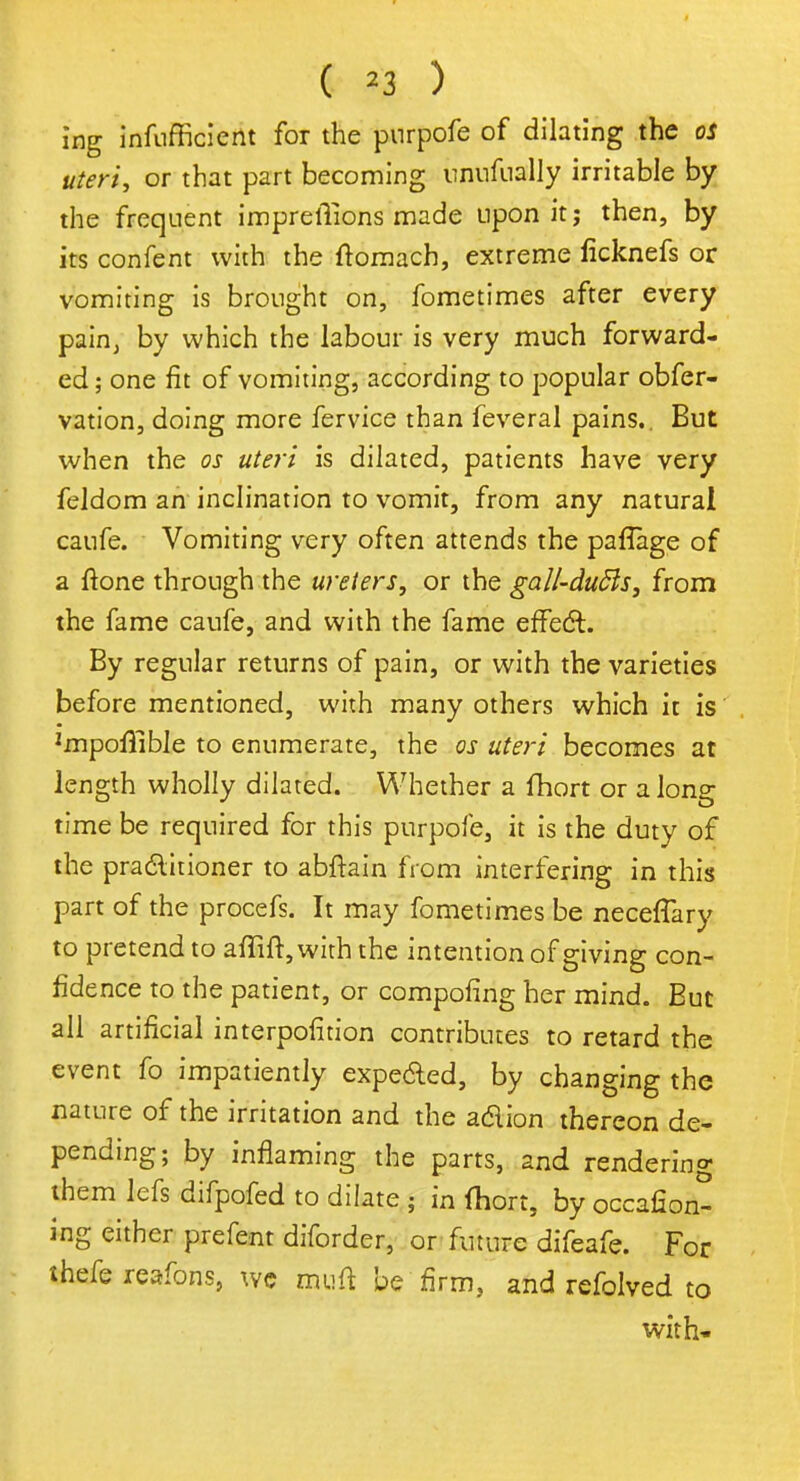ing infufficient for the pnrpofe of dilating the os uteri, or that part becoming unufually irritable by the frequent impreliions made upon it j then, by its confent with the ftomach, extreme ficknefs or vomiting is brought on, fometimes after every pain, by which the labour is very much forward- ed ; one fit of vomiting} according to popular obfer- vation, doing more fervice than feveral pains.. But when the os uteri is dilated, patients have very feldom an inclination to vomit, from any natural caufe. Vomiting very often attends the paflage of a ftone through the ureters, or the gall-dufts, from the fame caufe, and with the fame effect. By regular returns of pain, or with the varieties before mentioned, with many others which it is ^poflible to enumerate, the os uteri becomes at length wholly dilated. Whether a fhort or along time be required for this purpofe, it is the duty of the practitioner to abftain from interfering in this part of the procefs. It may fometimes be neceffary to pretend to aflift, with the intention of giving con- fidence to the patient, or composing her mind. But all artificial interposition contributes to retard the event fo impatiently expe&ed, by changing the nature of the irritation and the a&ion thereon de- pending; by inflaming the parts, and rendering them lefs difpofed to dilate \ in (hort, by occafion- ing either prefent diforder, or future difeafe. For thefe reafons, we muft be firm, and refolved to with*