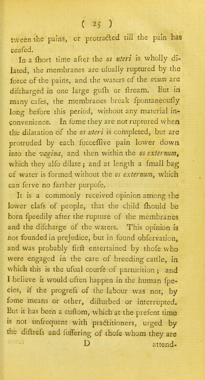 ( *5 ) tween the pains, or protra&ed till the pain has ceafed. In a (hort time after the os uteri is wholly di- lated, the membranes are ufually ruptured by the force of the pains, and the waters of the o<Vum are difcharged in one large gufh or ftream. But in many cafes, the membranes break fpontaneoufly long before this period, without any material in- convenience. In fome they are not ruptured when the dilatation of the os uteri is completed, but are protruded by each fucceffive pain lower down into the vagina, and then within the os externum, which they alfo dilate; and at length a fmall bag of water is formed without the os externum, which can ferve no farther purpofe. It is a commonly received opinion among the lower clafs of people, that the child fhould be born fpeedily after the rupture of the membranes and the difcharge of the waters. This opinion is not founded in prejudice, but in found obfervation, and was probably firft entertained by thofe who were engaged in the care of breeding cattle, in which this is the ufual courfe of parturition ; and I believe it would often happen in the human fpe- cies, if the progrefs of the labour was not, by fome means or other, difturbed or interrupted. But it has been a cuftom, which at the prefent time is not unfrequent with praditioners, urged by the diftrefs and fuffering of thofe whom they are D attend-